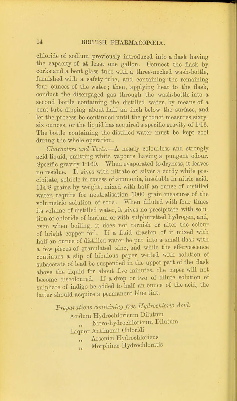 chloride of sodium previously introduced into a flask having the capacity of at least one gallon. Connect the flask by corks and a bent glass tube with a three-necked wash-bottle, furnished with a safety-tube, and containmg the remaining four ounces of the water; then, applying heat to the flask, conduct the disengaged gas through the wash-bottle into a second bottle containing the distilled water, by means of a bent tube dipping about half an inch below the surface, and let the process be continued until the product measures sixty- six ounces, or the liquid has acquired a specific gravity of 1*16. The bottle containing the distilled water must be kept cool during the whole operation. Characters and Tests.—A nearly colourless and strongly acid liquid, emitting white vapours having a pungent odour. Specific gravity 1-160. When evaporated to dryness, it leaves no residue. It gives with nitrate of silver a curdy white pre- cipitate, soluble in excess of ammonia, insoluble in nitric acid. 114-8 grains by weight, mixed with half an ounce of distilled water, require for neutrahsation 1000 grain-measures of the volumetric solution of soda. When diluted with four times its volume of distilled water, it gives no precipitate with solu- tion of chloride of barium or with sulphuretted hydrogen, and, even when boiling, it does not tarnish or alter the colour of bright copper foil. If a fluid drachm of it mixed with half an ounce of distilled water be put into a small flask with a few pieces of granulated zinc, and while the effervescence continues a shp of bibulous paper wetted with solution of subacetate of lead be suspended ua the upper part of the flask above the liquid for about five minutes, the paper wiU not become discoloured. If a drop or two of dilute solution of sulphate of indigo be added to half an ounce of the acid, the latter should acquire a permanent blue tint. Preparations containing free HydrocJdoric Acid. Acidum Hydrochloricum Dilutum Nitro-hydrochloricum Dilutum Liquor Antimonii Chloridi „ Arsenici Hydrochloricus „ MorphinfB Hydrochloratis
