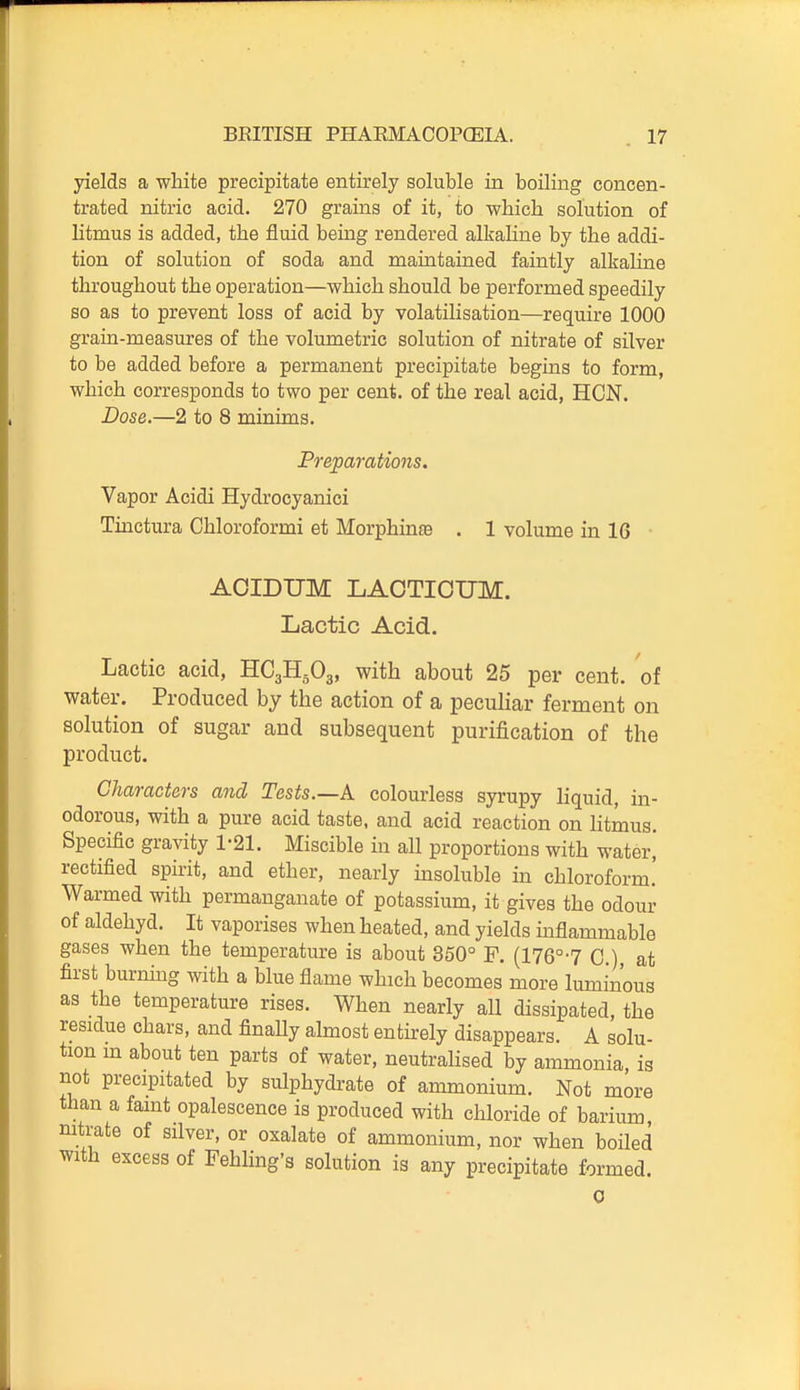 yields a white precipitate entirely soluble in boiling concen- trated nitric acid. 270 grains of it, to which solution of litmus is added, the fluid being rendered alkaline by the addi- tion of solution of soda and maintained faintly alkaline throughout the operation—which should be performed speedily so as to prevent loss of acid by volatilisation—require 1000 grain-measures of the volumetric solution of nitrate of silver to be added before a permanent precipitate begins to form, which corresponds to two per cent, of the real acid, HON. Dose.—2 to 8 minims. Preparations. Vapor Acidi Hydrocyanici Tinctura Chloroformi et Morphinse . 1 volume in 16 AOIDUM LAOTICUM. Lactic Acid. Lactic acid, HC3H5O3, with about 25 per cent, of water. Produced by the action of a peculiar ferment on solution of sugar and subsequent purification of the product. Characters and Tests.—A colourless syrupy liquid, in- odorous, with a pure acid taste, and acid reaction on litmus. Specific gravity 1-21. Miscible in all proportions with water, rectified spirit, and ether, nearly msoluble in chloroform.' Warmed with permanganate of potassium, it gives the odour of aldehyd. It vaporises when heated, and yields inflammable gases when the temperature is about 350° F. (176°-7 C), at first burning with a blue flame which becomes more luminous as the temperature rises. When nearly aU dissipated, the residue chars, and finaUy almost entirely disappears. A solu- tion m about ten parts of water, neutralised by ammonia is not precipitated by sulphydrate of ammonium. Not more than a faint opalescence is produced with chloride of barium, nitrate of silver, or oxalate of ammonium, nor when boiled with excess of Fehling's solution is any precipitate formed. 0