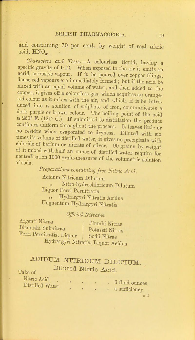 and containing 70 per cent, by weight of real nitric acid, HNO3. Characters and Tests.—K colourless liquid, having a specific gravity of 1-42. When exposed to the air it emits an acrid, corrosive vapour. If it be poured over copper fihngs, dense red vapours are immediately formed; but if the acid be mixed with an equal volume of water, and then added to the copper, it gives off a colourless gas, which acquires an orange- red colour as it mixes with the air, and which, if it be intro- duced hito a solution of sulphate of iron, communicates a dark purple or brown colour. The boiling point of the acid IS 250° F. (121° 0.) If submitted to distillation the product contmues uniform throughout the process. It leaves httle or no residue when evaporated to dryness. Diluted with six times Its volume of distiUed water, it gives no precipitate with chloride of barium or nitrate of silver. 90 grains by weight of It mixed with half an ounce of distilled water require for neutralisation 1000 gram-measures of the volumetric solution 01 soda. Preparations containing free Nitric Acid. Acidum Nitricum Dilutum Nitro-hydrochloricum Dilutum Liquor Ferri Pernitratis „ Hydrargyri Nitratis Acidus Unguentum Hydrargyri Nitratis Official Nitrates. Argenti Nitras Bismuthi Subnitras Ferri Pernitratis, Liquor Plumbi Nitras Potassii Nitras Sodii Nitras Hydrargyri Nitratis, Liquor Acidus ACIDUM mTBIOUM DILUTUM. Take of I^iluted Nitric Acid. Nitric Acid . . n a •;i Distilled Water . ' ' ' f Anid omices • a sumciency 0 2