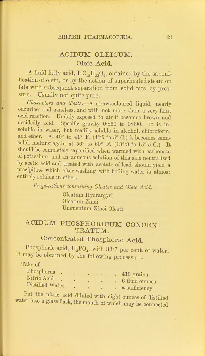 ACIDUM OLBIOUM. Oleic Acid. A fluid fatty acid, B.Gi^'H^fi^' obtained by the saponi- fication of olein, or by the action of superheated steam on fats with subsequent separation from solid fats by pres- sure. Usually not quite pure. Characters and Tests.—A straw-coloured liquid, nearly odom-less and tasteless, and with not more than a very faiut acid reaction. Unduly exposed to air it becomes brown and decidedly acid. Specific gravity 0-860 to 0-890. It is in- soluble in water, but readily soluble in alcohol, chloroform, and ether. At 40° to 41° F. (4°-5 to 5° 0.) it becomes semi- sohd, melthag again at 66° to 60° F. (13°-3 to 15°-5 0.) It should be completely saponified when warmed with carbonate of potassium, and an aqueous solution of this salt neutrahsed by acetic acid and treated with acetate of lead should yield a precipitate which after washing with boiling water is almost entirely soluble in ether. Preparations containing Oleates and Oleic Acid. ACIDUM PHOSPHORIOUM CONCEN- Concentrated Phosphoric Acid. Phosphoric acid, H3PO,, with 33-7 per cent, of water, may be obtamed by the following process :— Oleatum Ilydrargyri Oleatum Zinci Unguentum Zinci Oleati TRATUM. Take of Phosphorus . Nitric Acid . Distilled Water 418 grains 6 fluid omaces a sufficiency ounces of distilled may be connected Put the nitric acid diluted with eight water mto a glass flask, the mouth of which