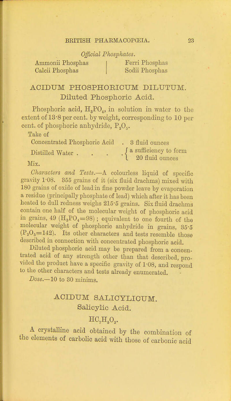 Official Phosphates. Ammonii Phosphas Calcii Phosphas Ferri Phosphas Sodii Phosphas ACIDUM PHOSPHORICUM DILUTUM. Diluted Phosphoric Acid, Phosphoric acid, H3PO4, in solution in water to the extent of 13-8 per cent, by weight, corresponding to 10 per cent, of phosphoric anhydride, P2O5. Take of Concentrated Phosphoric Acid . 3 fluid ounces DistiUed Water . . . . | sufficiency to form Characters and Tests.—A colourless liquid of specific gravity 1-08. 855 grains of it (six fluid drachms) mixed with 180 grains of oxide of leadui fine powder leave by evaporation a residue (principally phosphate of lead) which after it has been heated to dull redness weighs 215-5 grams. Six fluid drachms contain one half of the molecular weight of phosphoric acid in grains, 49 (H3P04=98) ; equivalent to one fom-th of the molecular weight of phosphoric anhydride in grains, 35-5 (1*205=142). Its other characters and tests resemble those described in connection with concentrated phosphoric acid. Diluted phosphoric acid may be prepared from a concen- trated acid of any strength other than that described, pro- vided the product have a specific gravity of 1-08, and respond to the other characters and tests already enumerated. Dose.—10 to 30 minims. ACIDUM SALICYLIOUM. Salicylic Acid. A crystalline acid obtained by the combination of elements of carbolic acid with those of carbonic acid 20 fluid ounces Mix.