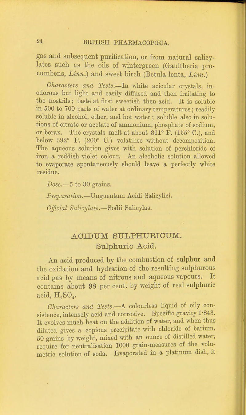 gas and subsequent purification, or from natural salicy- lates such as the oUs of wintergreen (Gaultheria pro- cumbens, Linji.) and sweet birch (Betula lenta, Li?m.) Characters and Tests.—In white acicular crystals, in- odorous but light and easily diffused and then irritating to the nostrils; taste at first sweetish then acid. It is soluble ia 500 to 700 parts of water at ordinary temperatures; readily soluble in alcohol, ether, and hot water ; soluble also ia solu- tions of citrate or acetate of ammonium, phosphate of sodium, or borax. The crystals melt at about 311° F. (155° C), and below 392° F. (200° C.) volatihse without decomposition. The aqueous solution gives with solution of perchloride of iron a reddish-violet colour. An alcohohc solution allowed to evaporate spontaneously should leave a perfectly white residue. Dose.—5 to 30 grains. Preparation.—Unguentmn Acidi Salicylici. Official Salicylate.—Sodii Salicylas. AOIDUM SULPHURIOUM. Sulphuric Acid. An acid produced by the combustion of sulphur and the oxidation and hydration of the resulting sulphurous acid gas by means of nitrous and aqueous vapours. It contains about 98 per cent, by weight of real sulphuric acid, H2SO4. Characters and Tests.—A colourless Kquid of oily con- sistence, intensely acid and corrosive. Specific gravity 1-843. It evolves much heat on the addition of water, and when thus diluted gives a copious precipitate with chloride of barium. 50 grains by weight, mixed with an ounce of distilled water, require for neutrahsation 1000 grain-measures of the volu- metric solution of soda. Evaporated in a platinum dish, it