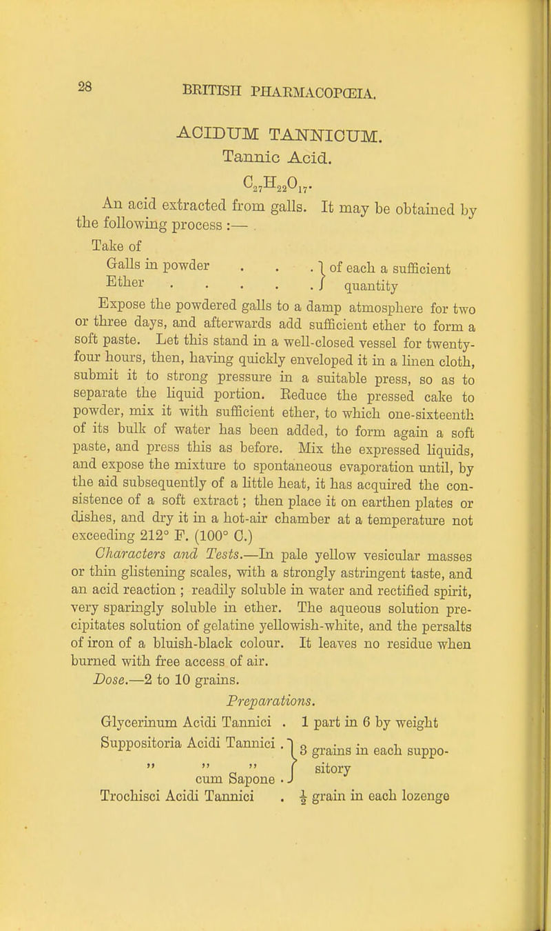 ACIDUM TANISTIOUM. Tannic Acid. An acid extracted from galls. It may be obtained by the following process :— . Take of Galls in powder . . . 1 of eacb a sufficient Ether / quantity Expose the powdered galls to a damp atmosphere for two or three days, and afterwards add sufficient ether to form a soft paste. Let this stand ia a well-closed vessel for twenty- four hours, then, having quickly enveloped it in a linen cloth, submit it to strong pressure in a suitable press, so as to separate the hquid portion, Eeduce the pressed cake to powder, mix it with sufficient ether, to which one-sixteenth of its bulk of water has been added, to form again a soft paste, and press this as before. Mix the expressed Hquids, and expose the mixture to spontaneous evaporation until, by the aid subsequently of a little heat, it has acquired the con- sistence of a soft extract; then place it on earthen plates or dishes, and dry it in a hot-air chamber at a temperatm-e not exceeding 212° F. (100° 0.) Characters and Tests.—In pale yellow vesicular masses or thin gUstening scales, with a strongly astringent taste, and an acid reaction ; readily soluble in water and rectified spirit, very sparingly soluble in ether. The aqueous solution pre- cipitates solution of gelatine yellowish-white, and the persalts of iron of a bluish-black colour. It leaves no residue when burned with free access of air. Dose.—2 to 10 grains. Preparations. Glycerinum Acidi Tannici . 1 part in 6 by weight Suppositoria Acidi Tannici . 1 q •^^ 13 grams m each suppo-  „  ( sitory cum bapone • J Trochisci Acidi Tannici . ^ grain in each lozenge