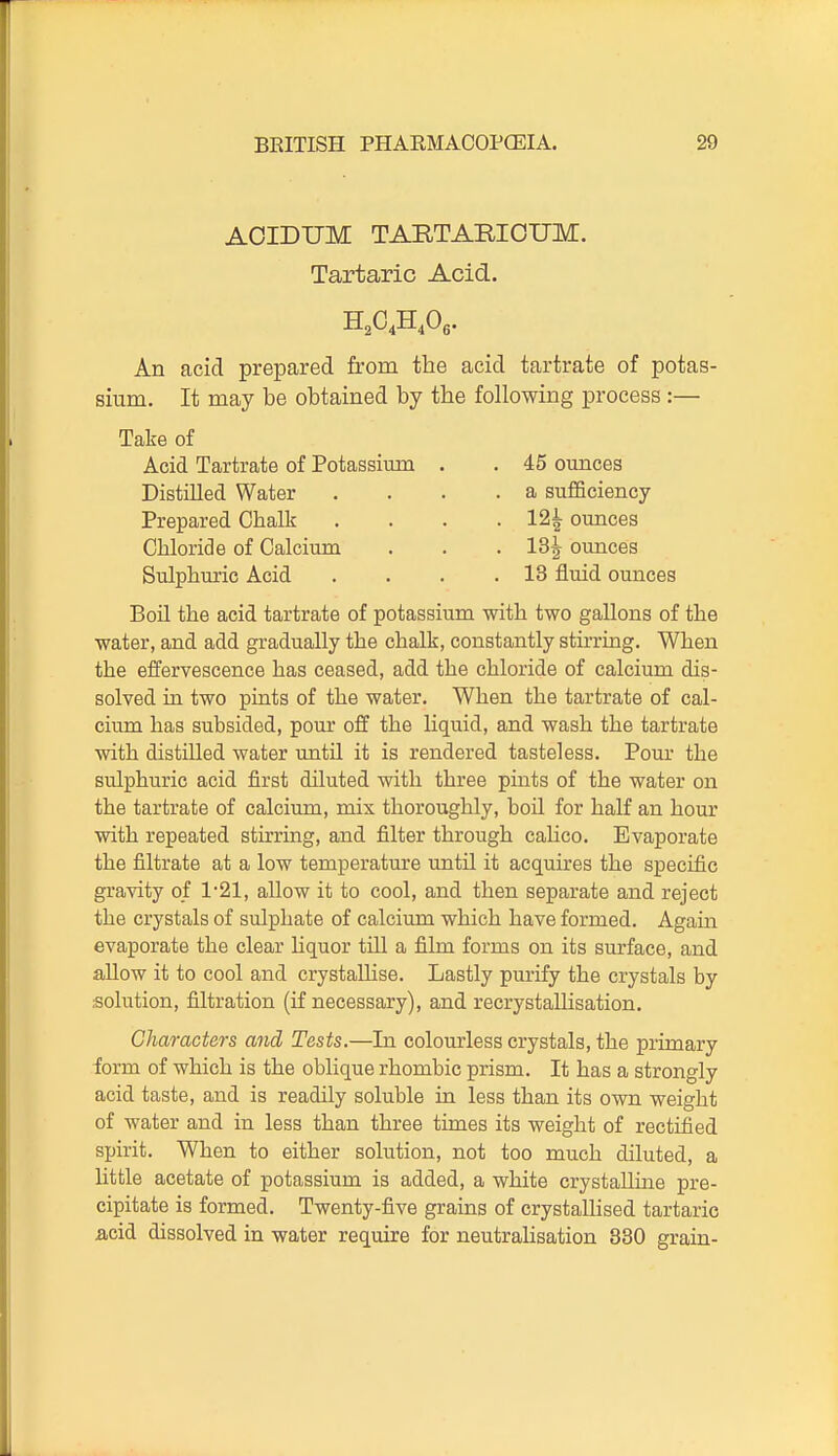 AOIDUM TARTARIOUM. Tartaric Acid. An acid prepared from the acid tartrate of potas- sium. It may be obtained by the following process :— Take of Acid Tartrate of Potassium . . 45 ounces Distilled Water .... a sufficiency Prepared Chalk .... 12^ ounces Chloride of Calcium . . . 13^ ounces Sulphuric Acid . . . .13 fluid ounces Boil the acid tartrate of potassium with two gallons of the water, and add gradually the chalk, constantly stirring. When the effervescence has ceased, add the chloride of calcium dis- solved in two pints of the water. When the tartrate of cal- cium has subsided, pom* off the liquid, and wash the tartrate with distilled water until it is rendered tasteless. Pour the sulphuric acid first diluted with three pints of the water on the tartrate of calcium, mix thoroughly, boil for half an hour with repeated stirring, and filter through calico. Evaporate the filtrate at a low temperature until it acquires the specific gravity of 1-21, allow it to cool, and then separate and reject the crystals of sulphate of calcium which have formed. Again evaporate the clear hquor till a film forms on its surface, and allow it to cool and crystaUise. Lastly purify the crystals by solution, filtration (if necessary), and recrystallisation. Ghamctars and Tests.—In colourless crystals, the primary form of which is the oblique rhombic prism. It has a strongly acid taste, and is readily soluble in less than its own weight of water and in less than three times its weight of rectified spirit. When to either solution, not too much diluted, a little acetate of potassium is added, a white crystalline pre- cipitate is formed. Twenty-five grains of crystallised tartaric acid dissolved in water require for neutralisation 330 grain-