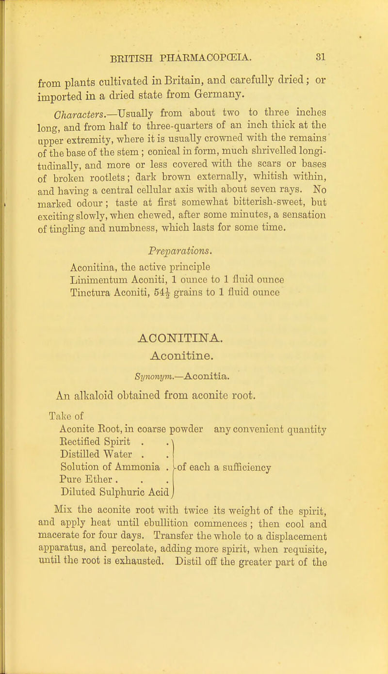 from plants cultivated in Britain, and carefully dried; or imported in a dried state from Germany. Characters.—Usually from about two to tliree inches long, and from half to three-quarters of an inch thick at the upper extremity, where it is usually crowned with the remains of the base of the stem; conical in form, much shrivelled longi- tudinally, and more or less covered with the scars or bases of broken rootlets; dark brown externally, whitish within, and having a central cellular axis with about seven rays. No marked odour; taste at first somewhat bitterish-sweet, but exciting slowly, when chewed, after some minutes, a sensation of tingling and numbness, which lasts for some time. Preparations. Aconitina, the active principle Linimentum Aconiti, 1 ounce to 1 fluid ounce Tinctura Aconiti, 54i grains to 1 fluid ounce ACONITINA. Aconitine. Synonym.—Aconitia. An alkaloid obtained from aconite root. Take of Aconite Eoot, in coarse powder any convenient quantity Rectified Spirit . . \ Distilled Water . Solution of Ammonia . I of each a sufSciency Pure Ether . Diluted Sulphuric Acid j Mix the aconite root with twice its weight of the spirit, and apply heat untU ebullition commences ; then cool and macerate for four days. Transfer the whole to a displacement apparatus, and percolate, adding more spirit, when requisite, until the root is exhausted. Distil off the greater part of the