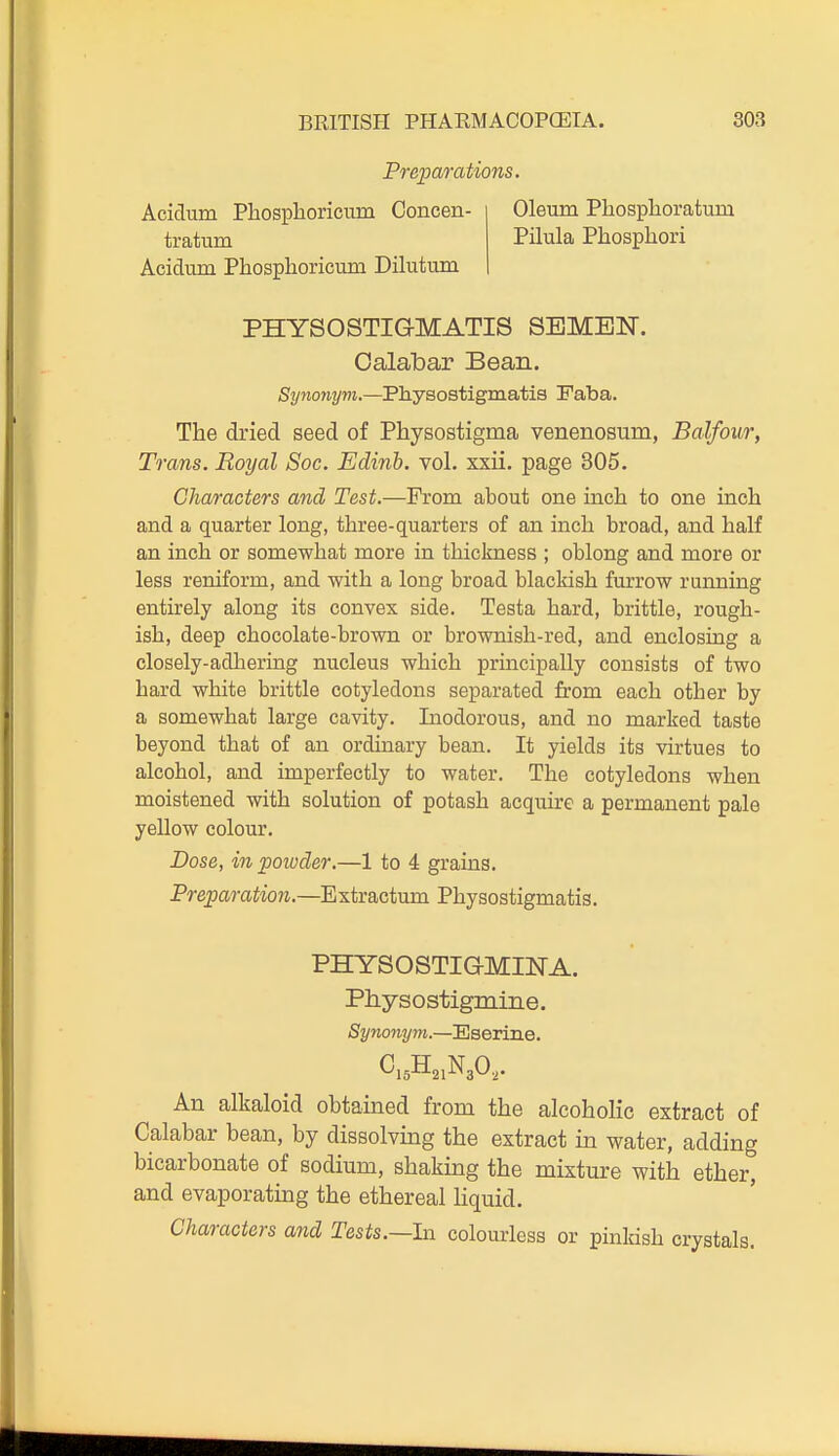 Preparations. Acidum Pbosphoricum Coneen- tratum Acidum Phosphoricmn Dilutum Oleum Pliosplioratum Pilula Phosphori PHYSOSTIGMATIS SEMEN. Calabar Bean. Synonym.—Physostigmatis Faba. The dried seed of Physostigma venenosum, Balfour, Trans. Royal Soc. Edinh. vol. xxii. page 805. Characters and Test.—From about one inch to one inch and a quarter long, three-quarters of an inch broad, and half an inch or somewhat more in thickness ; oblong and more or less reniform, and with a long broad blackish furrow running entirely along its convex side. Testa hard, brittle, rough- ish, deep chocolate-brown or brownish-red, and enclosing a closely-adliering nucleus which principally consists of two hard white brittle cotyledons separated from each other by a somewhat large cavity. Inodorous, and no marked taste beyond that of an ordinary bean. It yields its virtues to alcohol, and imperfectly to water. The cotyledons when moistened with solution of potash acquire a permanent pale yellow colour. Dose, in powder.—1 to 4 grains. Preparation.—Extractum Physostigmatis. PHYSOSTIGMINA. Physostigmine. Synonym.—'^aevine. An alkaloid obtained from the alcoholic extract of Calabar bean, by dissolving the extract in water, adding bicarbonate of sodium, shaking the mixture with ether, and evaporating the ethereal liquid. Characters and Tests.—In colourless or pinldsh crystals.