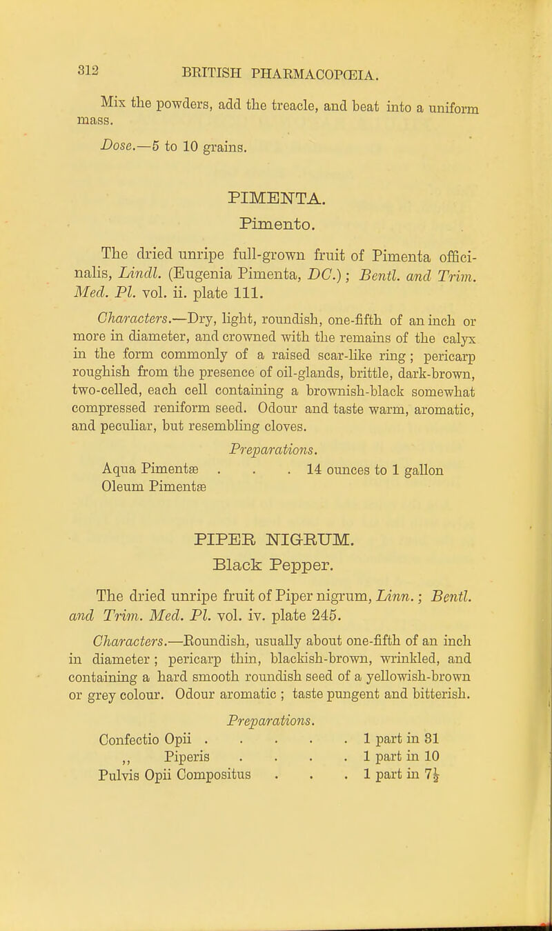 Mix the powders, add the treacle, and beat into a uniform mass. Dose.—5 to 10 grains. PIMBNTA. Pimento. The dried unripe full-grown fruit of Pimenta offici- nalis, Lindl. (Eugenia Pimenta, DC.); Bcntl. and Trim. Med. PI. vol. ii. plate 111. Characters.—Bvj, light, roundish, one-fifth of an mch or more in diameter, and crowned with the remams of the calyx hi the form commonly of a raised scar-like ring; pericarp roughish from the presence of oil-glands, brittle, dark-brown, two-celled, each cell containing a brownish-black somewhat compressed reniform seed. Odour and taste warm, aromatic, and peculiar, but resembling cloves. Preparations. Aqua Pimentse . . .14 ounces to 1 gallon Oleum Pimentse PIPER NIGRUM. Black Pepper. The dried unripe fruit of Piper nigrum, Linn.; Bentl. and Trim. Med. PI. vol. iv. plate 245. Characters.—Eomidish, usually about one-fifth of an inch in diameter ; pericarp thin, blackish-brown, wrinkled, and containing a hard smooth roundish seed of a yellowish-brown or grey colour. Odour aromatic ; taste pungent and bitterish. Preparatio7is. Confectio Opii 1 part in 81 ,, Piperis .... 1 part in 10 Pulvis Opii Compositus . . .1 part in 7^