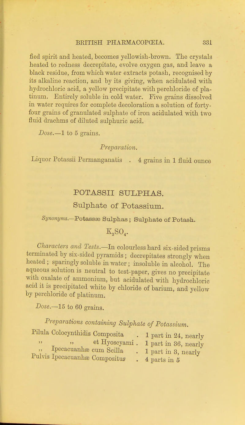 fied spirit and heated, becomes yellowish-brown. The crystals heated to redness decrepitate, evolve oxygen gas, and leave a black residue, from which water extracts potash, recognised by its alkaline reaction, and by its giving, when acidulated with hydrochloric acid, a yellow precipitate with perchloride of pla- tinum. Entirely soluble in cold water. Five grains dissolved in water requires for complete decoloration a solution of forty- four grains of granulated sulphate of iron acidulated with two fluid drachms of diluted sulphuric acid. Dose.—1 to 5 grains. Preparation. Liquor Potassii Permanganatis . 4 grains in 1 fluid ounce POTASSII SULPHAS. Siilphate of Potassium. Synonyms.—'BotasBSQ Sulphas; Sulphate of Potash. Characters and Tests.—ha. colourless hard six-sided prisms terminated by six-sided pyi-amids ; decrepitates strongly when heated ; sparingly soluble in water; insoluble in alcohol. The aqueous solution is neutral to test-paper, gives no precipitate with oxalate of ammonium, but acidulated with hydrochloric acid it IS precipitated white by chloride of barium, and yellow by perchloride of platinum. Dose.—15 to 60 grains. Preparations containing Sulphate of Potassium. Pilula Colocynthidis Composita . 1 part in 24, nearly  » et Hyoscyami . 1 part in 36, nearly „ Ipecacuanha cum Scilla . 1 part in 3, nearly lulvislpecacuanhffi Compositus . 4 parts in 6