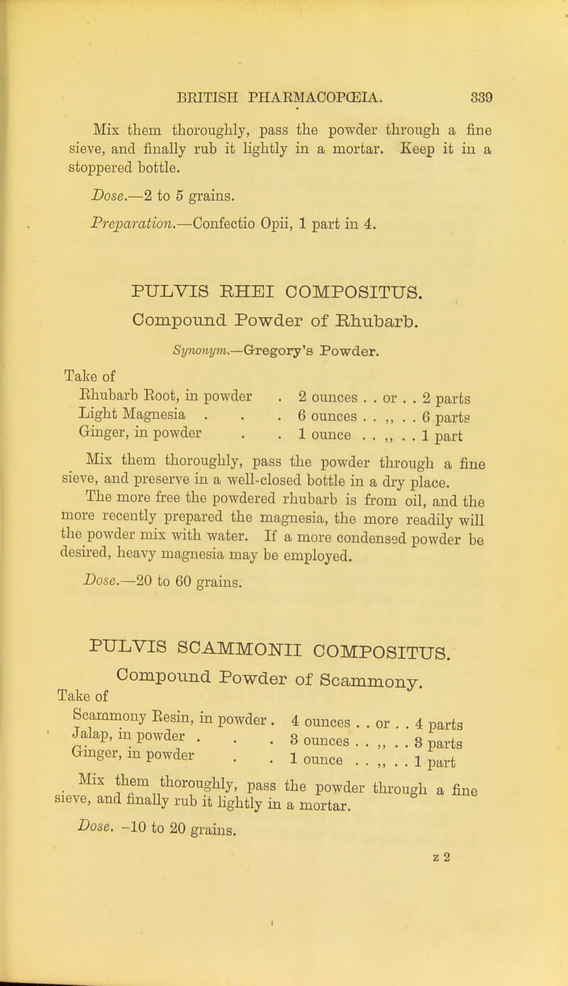 Mix tliem thoroughly, pass the powder through a fine sieve, and finally rub it lightly in a naortar. Keep it in a stoppered bottle. Dose.—2 to 5 grains. Preparation.—Confectio Opii, 1 part in 4. PULVIS RHEI OOMPOSITUS. Oompoimd Powder of Rhubarb. Synonym.—GrxegOTy''a Powder. Take of Ehubarb Eoot, in powder . 2 ounces . . or . . 2 parts Light Magnesia . . .6 ounces . . ,, . . 6 parts Ginger, in powder . . 1 ounce . . ,, . . 1 part Mix them thoroughly, pass the powder through a fine sieve, and preserve in a well-closed bottle in a dry place. The more fi-ee the powdered rhubarb is from oil, and the more recently prepared the magnesia, the more readily will the powder mix with water. If a more condensed powder be desired, heavy magnesia may be employed. Dose.—20 to 60 grains. PULVIS SCAMMONII OOMPOSITUS. Compound Powder of Scammony Take of Scammony Eesm, m powder. 4 ounces . . or . . 4 parts Jalap, m powder . . . Bounces.. „ .. 3 parts Gmger, m powder . . i ounce .. „ . . 1 part Mix them thoroughly, pass the powder through a fine sieve, and finaUy rub it hghtly in a mortar. Dose. -10 to 20 grains. z 2 I