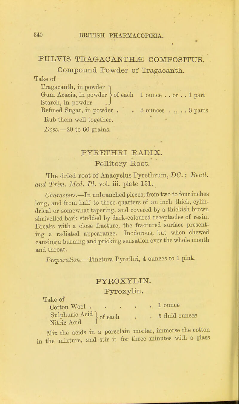 PULVIS TRAG-AOANTH^ COMPOSITUS. . Compound Powder of Tragacanth. Take of Tragacantla, in powder i Gum Acacia, in powder > of each 1 ounce . . or . . 1 part Starch, in powder . J Eefined Sugar, in powder . ' .3 ounces . ,, . . 3 parts Eub them well together. Dose.—20 to 60 grains. PYBETHRI RADIX. Pellitory Root. The dried root of Anacyclus Pyrethrum, DC.; Bentl. and Trim. Med. PI. vol. ill. plate 151. Characters.—In unbranched pieces, from two to four inches long, and from half to three-quarters of an inch thick, cyhn- drical or somewhat tapering, and covered by a thickish brown shrivelled bark studded by dark-coloured receptacles of resiu. Breaks with a close fracture, the fractured surface present- ing a radiated appearance. Liodorous, but when chewed causing a burnuag and pricking sensation over the whole mouth and throat. Freparation.—Tinctnm Pyrethri, 4 ounces to 1 puit. PYROXYLIN. Pja-oxylin. Take of Cotton Wool 1 ounce Sulphuric Acid 1 q£ g^gj^ ^ _ 5 fluid ounces Nitric Acid J Mix the acids in a porcelain mortar, immerse the cotton in the mixture, and stir it for three minutes with a glass