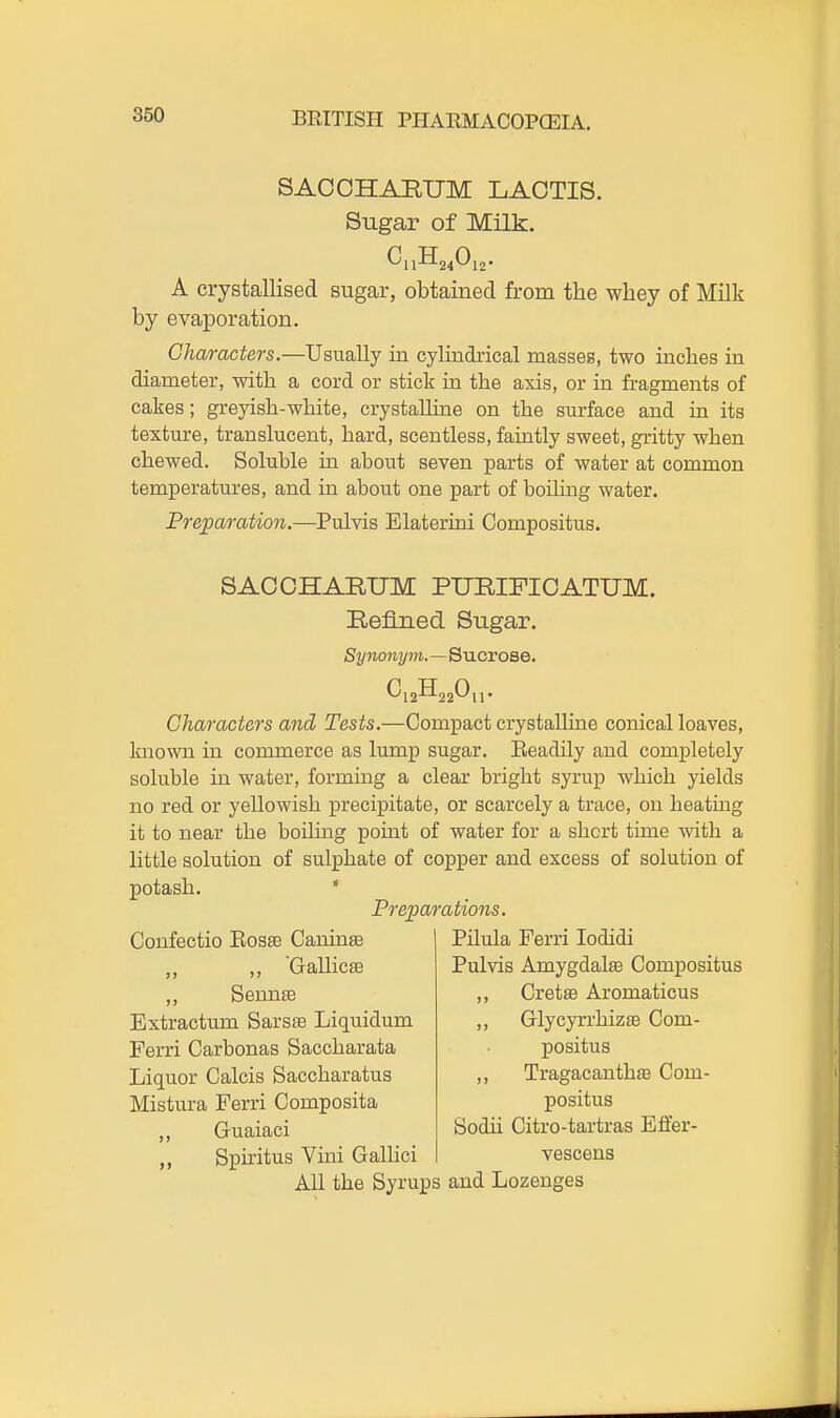 SACOHARUM LAOTIS. Sugar of Milk. C11H24O12. A crystallised sugar, obtained from the whey of Milk by evaporation. Characters.—Usually in cylindrical masses, two inches in diameter, with a cord or stick in the axis, or in fragments of cakes; greyish-white, crystalline on the surface and in its texture, translucent, hard, scentless, faintly sweet, gritty when chewed. Soluble ia about seven parts of water at common temperatures, and in about one part of boihng water. Preparation.—Pulvis Elaterioi Compositus. SACOHARUM PUEIFICATUM. Refined Sugar. Synonym.—Sucrose. ^12-^22^11' Characters and Tests.—Compact crystalline conical loaves, known in commerce as lump sugar. Eeadily and completely soluble in water, forming a clear bright syrup which yields no red or yellowish precipitate, or scarcely a trace, on heatmg it to near the boiling point of water for a short time with a little solution of sulphate of copper and excess of solution of potash. ' Preparations. Confectio Eos^ CaninsB ,, ,, GallicsB ,, Sennse Extractum Sarsas Liquidum Ferri Carbonas Saccharata Liquor Calcis Saccharatus Mistura Ferri Composita ,, Guaiaci Spiritus Vini GaUici Pilula Ferri lodidi Pulvis Amygdalae Compositus ,, Cretse Aromaticus ,, Glycyrrhizffi Com- positus ,, Tragacanthse Com- positus Sodii Citro-tartras Efifer- vescens All the Syrups and Lozenges