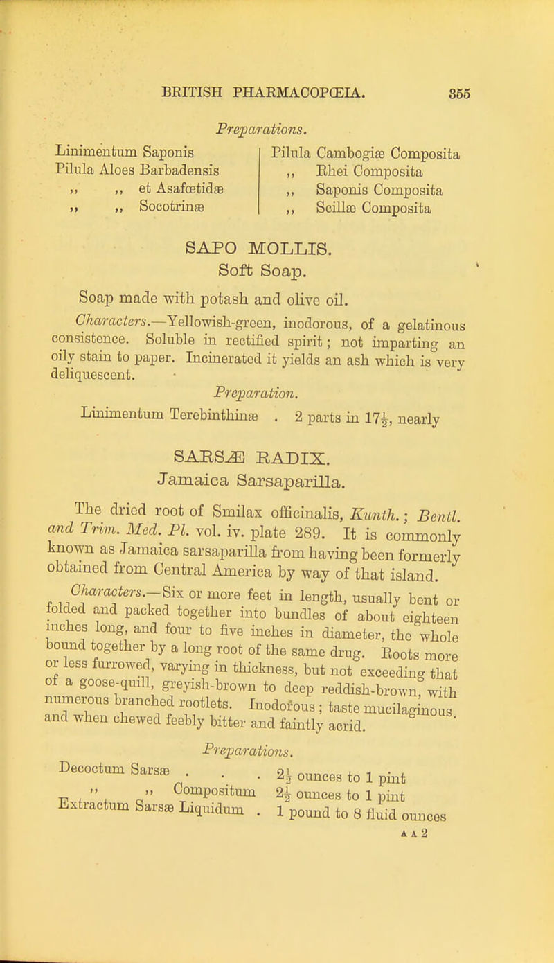 Preparations. Linimentum Saponis Pilnla Aloes Barbadensis ,, ,, et Asafoetidffi „ „ SocotrinaB Pilula Cambogis Composita ,, Ehei Composita ,, Saponis Composita ,, ScillEB Composita SAPO MOLLIS. Soft Soap. Soap made with potash and oHve oil. G/iaraci^ers.—Yellowish-green, inodorous, of a gelatinous consistence. Soluble in rectified spirit; not unparting an oily stain to paper. Incmerated it yields an ash which is very dehquescent. Preparation. Lmimentum Terebuithinte . 2 parts m 17^, nearly SARS^ RADIX. Jamaica SarsapariUa. The dried root of Smilax officinalis, Kimth.; Bentl and Trim. Med. PI. vol. iv. plate 289. It is commonly known as Jamaica sarsaparilla from havmg been formerly obtained from Central America by way of that island. Characters.-^i:^ or more feet in length, usually bent or lolded and packed together into bundles of about eighteen inches long, and four to five mches in diameter, the whole bound together by a long root of the same drug. Boots more or less furrowed, varymg m thickness, but not exceeding that of a goose-qmll, greyish-brown to deep reddish-brown, with numerous branched rootlets. Inodorous ; taste mucilagkous and when chewed feebly bitter and faintly acrid. Preparations. Decoctum Sars^ . . . 2 l ounces to 1 pint „ Compositum 2^ ounces to 1 pint Extractum Sars^ Liquidum . 1 pound to 8 fidd omices A A 2