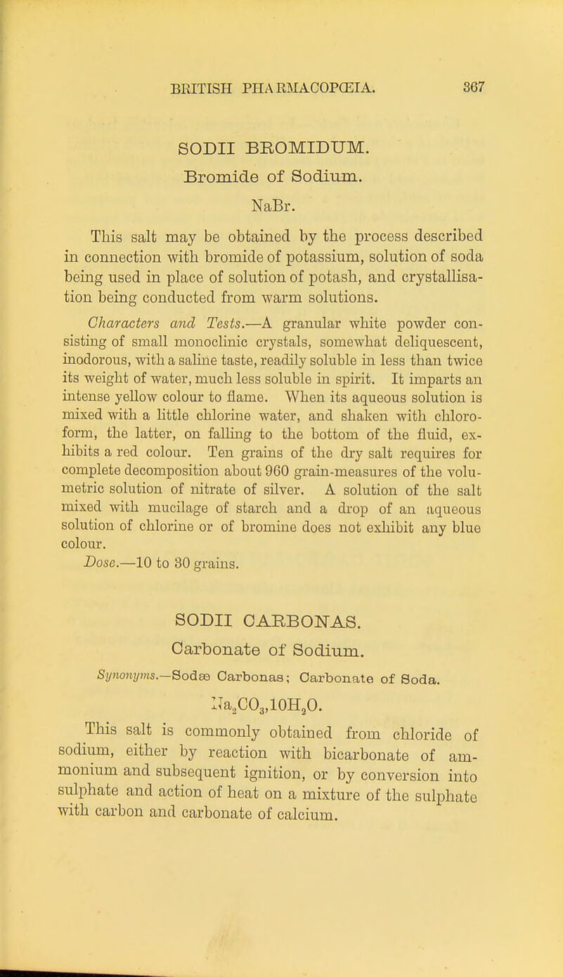 SODII BROMIDUM. Bromide of Sodium. NaBr. This salt may be obtained by the process described in connection with bromide of potassium, solution of soda being used in place of solution of potash, and crystallisa- tion being conducted from warm solutions. Characters and Tests.—A granular white powder con- sisting of small monoclinic crystals, somewhat deliquescent, inodorous, with a saline taste, readily soluble in less than twice its weight of water, much less soluble in spirit. It imparts an intense yeUow colour to flame. When its aqueous solution is mixed with a little chlorine water, and shaken with chloro- form, the latter, on falling to the bottom of the fluid, ex- hibits a red colour. Ten grains of the dry salt requires for complete decomposition about 960 grain-measures of the volu- metric solution of nitrate of silver. A solution of the salt mixed with mucilage of starch and a di'op of an aqueous solution of chlorine or of bromine does not exhibit any blue colour. Dose.—10 to 30 grains. SODII OARBOiSrAS. Carbonate of Sodium. %?ion2/'Ms.—Sodse Oarbonas; Carbonate of Soda. Na3CO3,10H2O. This salt is commonly obtained from chloride of sodium, either by reaction with bicarbonate of am- monium and subsequent ignition, or by conversion into sulphate and action of heat on a mixture of the sulphate with carbon and carbonate of calcium.