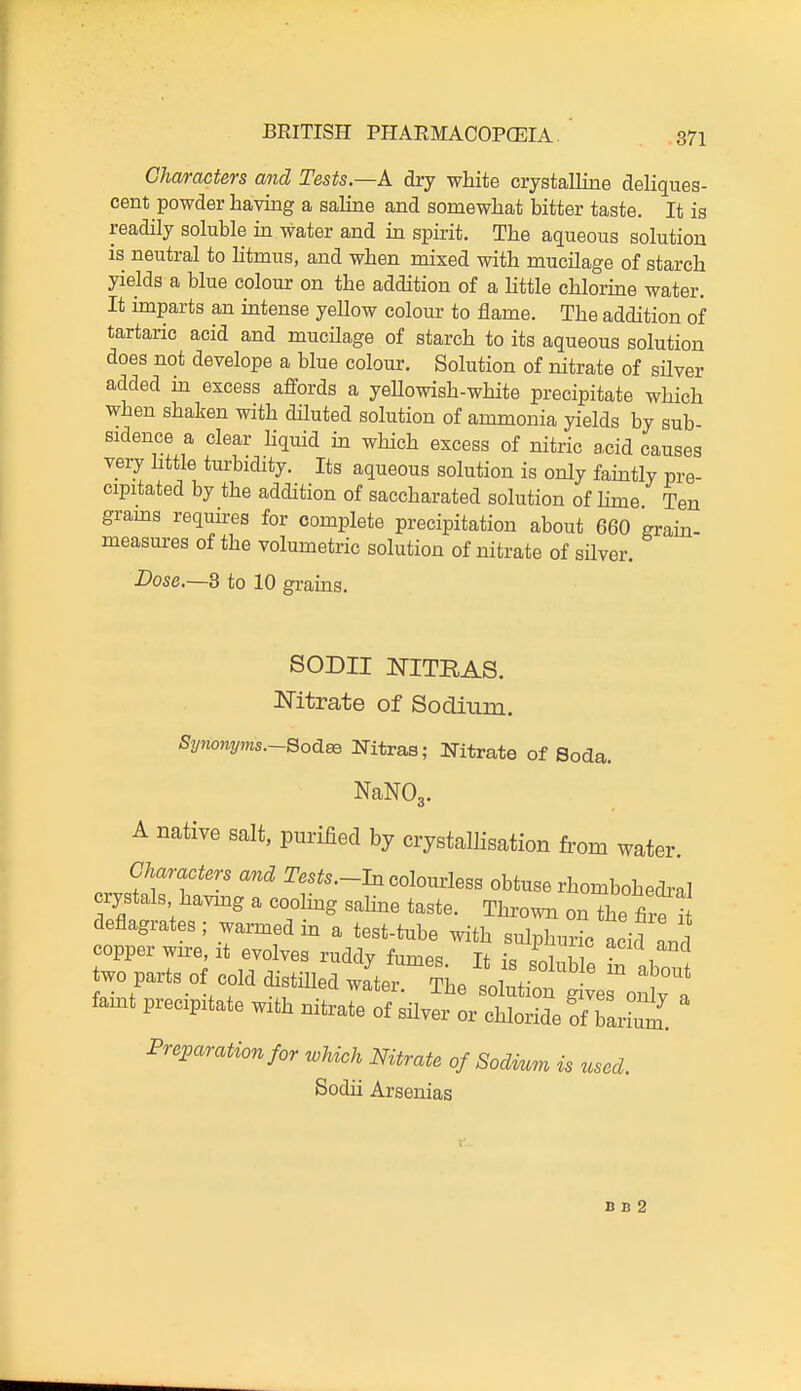 Characters and Tests—k dry white crystalline deliques- cent powder having a saline and sonaewhat bitter taste. It is readily soluble in water and in spirit. The aqueous solution is neutral to htmus, and when mixed with mucilage of starch yields a blue colour on the addition of a little chlorme water. It imparts an intense yellow colour to flame. The addition of tartaric acid and mucilage of starch to its aqueous solution does not develope a blue colour. Solution of nitrate of silver added in excess affords a yeUowish-white precipitate which when shaken with diluted solution of ammonia yields by sub- sidence a clear hquid in which excess of nitric a.cid causes very httle turbidity. Its aqueous solution is only famtly pre- cipitated by the addition of saccharated solution of hme Ten grams requires for complete precipitation about 660 grain- measures of the volumetric solution of nitrate of silver. Dose.—3 to 10 grains. SODII NITRAS. Nitrate of Sodium. Synonyms.~QoA^ Nitras; Nitrate of Soda. NaNOg. A native salt, purified by crystallisation from water. Characters and Tes^s.-In colourless obtuse rhombohedral crystals havmg a coolmg saline taste. Throwi. onThe S two parts of cold distilled waC?he ^1^1^^ ;:^^^ faint precipitate with nitrate of silver or chloride of baiW Preparation for which Nitrate of Sodium is used. Sodii Arsenias D B 2