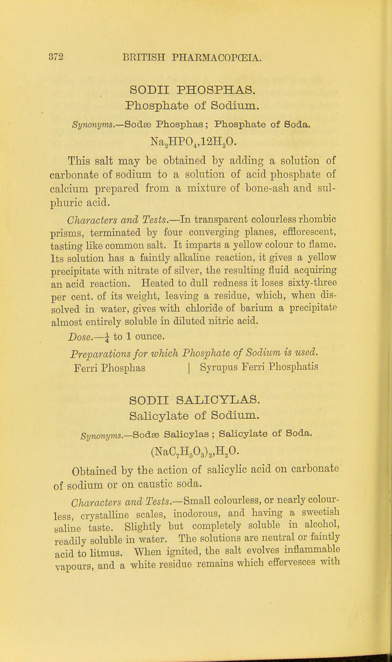 SODII PHOSPHAS. Phosphate of Sodium. Synonyms.—Sodse Phosplias; Phospliate of Soda. This salt may be obtained by adding a solution of carbonate of sodium to a solution of acid phosphate of calcium prepared from a mixture of bone-ash and sul- phuric acid. Characters and Tests.—In transparent colourless rhombic prisms, terminated by four converging planes, efflorescent, tasting like common salt. It imparts a yellow colour to flame. Its solution has a faintly alkaline reaction, it gives a yeUow precipitate with nitrate of silver, the resulting fluid acquiring an acid reaction. Heated to dull redness it loses sixty-three per cent, of its weight, leaving a residue, which, when dis- solved in water, gives with chloride of barium a precipitate almost entirely soluble in diluted nitric acid. Dose.—I to 1 ounce. Preparations for which Phosphate of Sodium is used. Ferri Phosphas | Syrupus Ferri Phosphatis SODII SALIOYLAS. Salicylate of Sodium. Synonyms.—Sodse Salicylas ; Salicylate of Soda. (NaC,HA)2,H20. Obtained by the action of saHcylic acid on carbonate of sodium or on caustic soda. Characters and Tests.—Small colourless, or nearly colour- less, crystalline scales, inodorous, and having a sweetish saline taste. Shghtly but completely soluble in alcohol, readily soluble m water. The solutions are neutral or faintly acid to litmus. When ignited, the salt evolves inflammable vapours, and a white residue remains which effervesces with