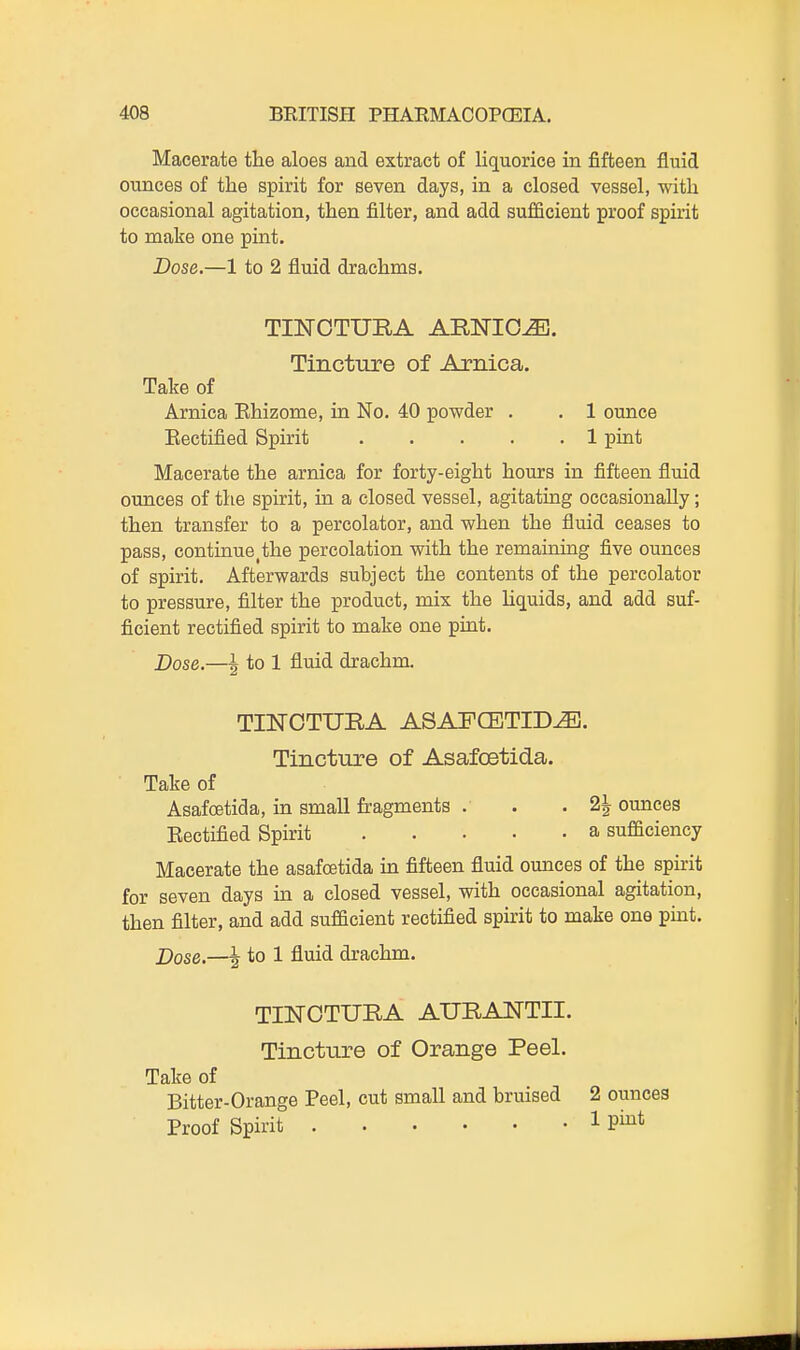 Macerate tlie aloes and extract of liquorice in fifteen fluid ounces of the spirit for seven days, in a closed vessel, with occasional agitation, then filter, and add sufficient proof spirit to make one pint. Dose.—1 to 2 fluid drachms. TmOTURA ARNICA. Tincture of Arnica. Take of Arnica Ehizome, in No. 40 powder . . 1 ounce Eectified Spirit 1 pint Macerate the arnica for forty-eight hours in fifteen fluid ounces of the spirit, in a closed vessel, agitating occasionally; then transfer to a percolator, and when the fluid ceases to pass, continue^the percolation with the remaining five ounces of spirit. Afterwards subject the contents of the percolator to pressure, filter the product, mix the hquids, and add suf- ficient rectified spirit to make one pmt. Dose.—\ to 1 fluid drachm. TI]SrOTUBA ASAFCETID^. Tincture of Asafoetida. Take of Asafoetida, in small fragments . . . 2| ounces Eectified Spirit a sufficiency Macerate the asafoetida m fifteen fluid oiances of the spirit for seven days in a closed vessel, with occasional agitation, then filter, and add sufficient rectified spirit to make one puat. Dose.—^ to 1 fluid drachm. TINOTURA AURANTII. Tincture of Orange Peel. Take of Bitter-Orange Peel, cut small and bruised 2 ounces Proof Spirit 1