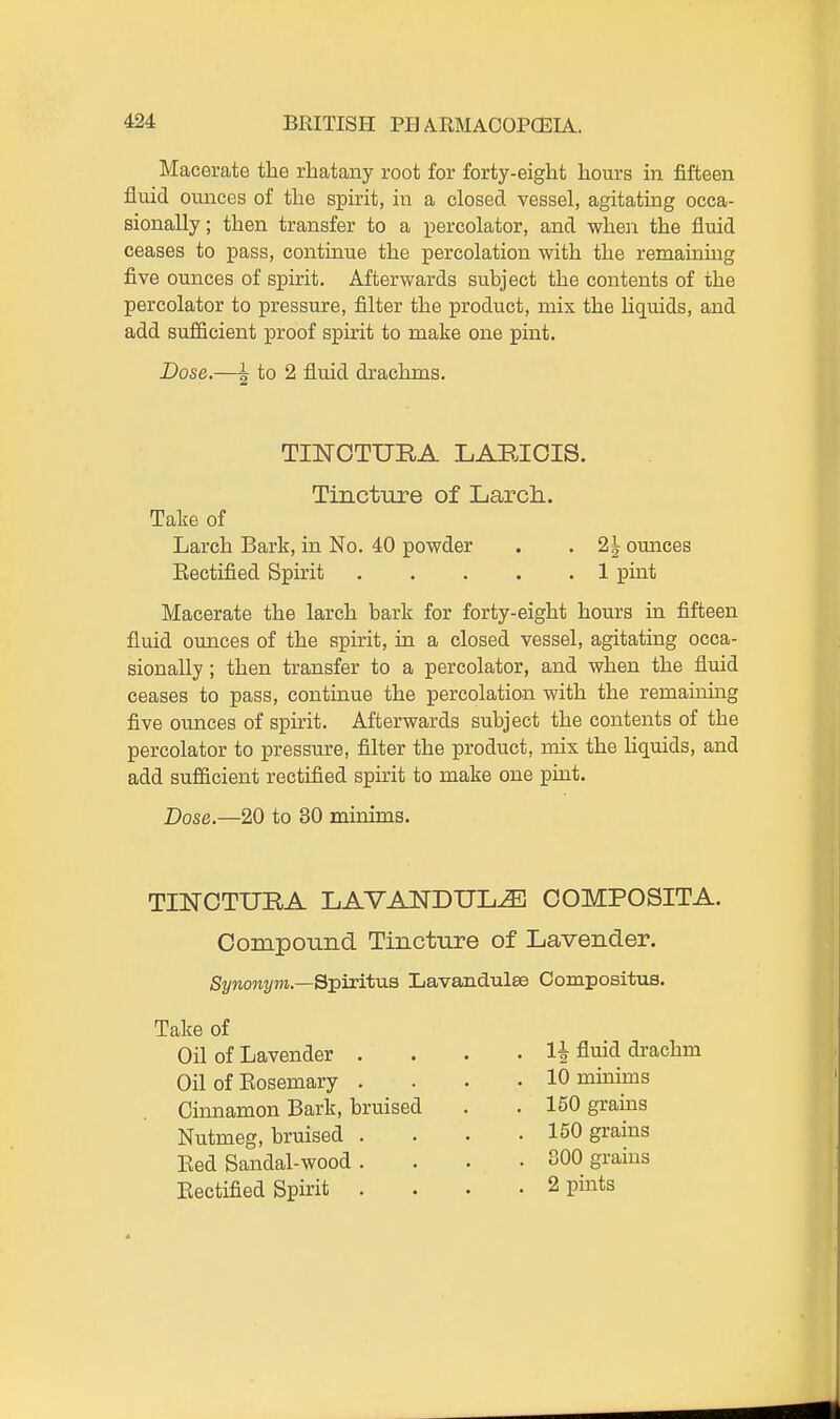 Macerate the rliatany root for forty-eight hours in fifteen fluid ounces of the spirit, in a closed vessel, agitating occa- sionally; then transfer to a i^ercolator, and when the fluid ceases to pass, continue the percolation with the remaining five ounces of spirit. Afterwards subject the contents of the percolator to pressure, filter the product, mix the liquids, and add sufficient proof spirit to make one pint. Dose.—^ to 2 fluid drachms. Larch Bark, in No. 40 powder . . 2^ ounces Eectified Spirit 1 pint Macerate the larch bark for forty-eight hours in fifteen fluid ounces of the spirit, in a closed vessel, agitating occa- sionally ; then transfer to a percolator, and when the fluid ceases to pass, continue the percolation with the remainmg five ounces of spirit. Afterwards subject the contents of the percolator to pressure, filter the product, mix the liquids, and add sufficient rectified spirit to make one pint. Dose.—20 to 30 minims. TINCTURA LAVANDULA OOMPOSITA. Compound Tincture of Lavender. Synonym.—Sj^iritxia Lavandulae Compositus. TUSrOTURA LARICIS. Tincture of Larch. Take of Take of Oil of Lavender . Oil of Eosemary . Cinnamon Bark, bruised Nutmeg, bruised . Eed Sandal-wood . Eectified Spirit . 10 minims 150 grains 150 grains 800 grains 2 pints 1-| fluid drachm