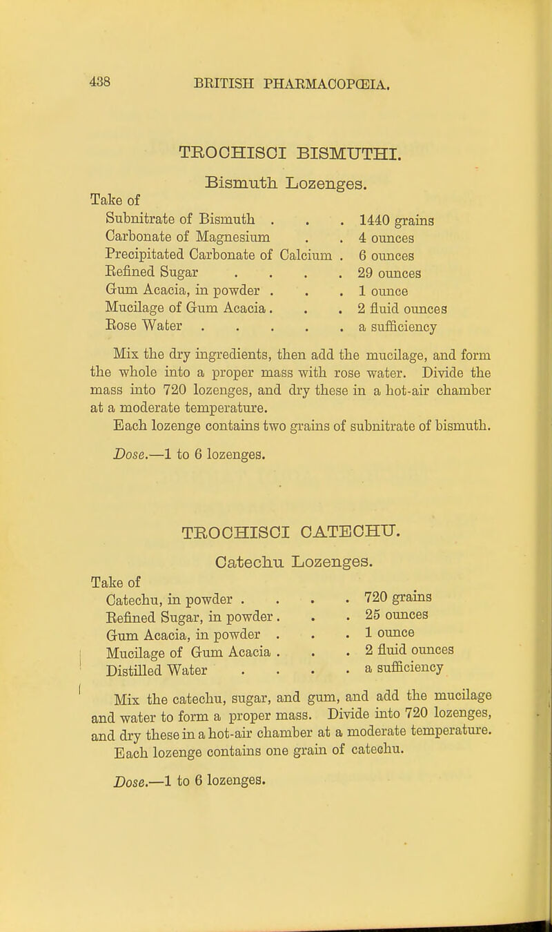 TROCHISOI BISMUTHI. Bismuth Lozenges. Take of Subnitrate of Bismutli . . . 1440 grains Carbonate of Magnesium . . 4 ounces Precipitated Carbonate of Calcium . 6 ounces Eefined Sugar . . . .29 ounces Gum Acacia, in powder . . .1 ounce Mucilage of Gum Acacia. . .2 fluid ounces Eose Water . . . . .a sufficiency Mix the dry ingredients, tben add the mucilage, and form the wbole into a proper mass with rose water. Divide the mass into 720 lozenges, and dry these in a hot-air chamber at a moderate temperature. Each lozenge contains two grains of subnitrate of bismuth. Dose.—1 to 6 lozenges. TROOHISOI CATECHU. Oateclm Lozenges. Take of Catechu, in powder . Eefined Sugar, in powder Gum Acacia, in powder Mucilage of Gum Acacia Distilled Water 720 grains 25 ounces 1 ounce 2 fluid ounces a sufficiency Mix the catechu, sugar, and gum, and add the mucilage and water to form a proper mass. Divide into 720 lozenges, and dry these in a hot-air chamber at a moderate temperature. Each lozenge contains one grain of catechu.