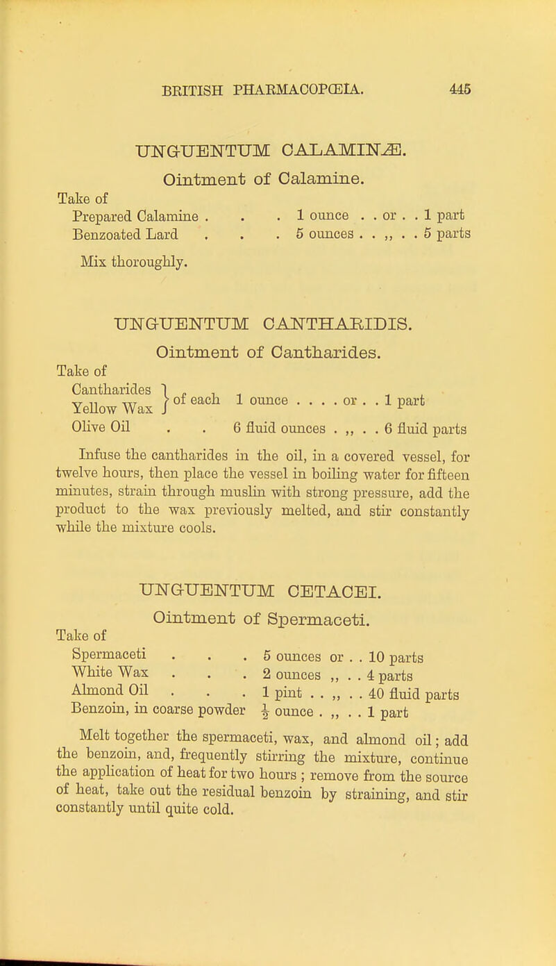 UNGUENTUM CALAMINE. Ointment of Calamine. Take of Prepared Calamine . . .1 ounce . . or . .1 part Benzoated Lard . . .5 ounces 5 parts Mis thorougMy. UNGUBNTUM CANTHARIDIS. Ointment of Cantharides. Take of Cantharides 1 » , , Olive Oil . . 6 fluid ounces . „ . . 6 fluid parts Infuse the cantharides in the oil, in a covered vessel, for twelve hours, then place the vessel in boiling water for fifteen minutes, strain through muslin with strong pressure, add the product to the wax previously melted, and stir constantly while the mixture cools. Spermaceti . . .5 ounces or . . 10 parts White Wax ... 2 ounces „ . . 4 parts Aknond Oil . . . 1 pmt . . „ . . 40 fluid parts Benzoin, in coarse powder i ounce . ,, . . 1 part Melt together the spermaceti, wax, and ahnond oil; add the benzom, and, fi-equently stirrmg the mixture, contmue the application of heat for two hours ; remove from the source of heat, take out the residual benzoin by straining, and stir constantly until quite cold. 1 ounce .... or .. 1 part UNGUBiq-TUM CETACEI. Ointment of Spermaceti. Take of