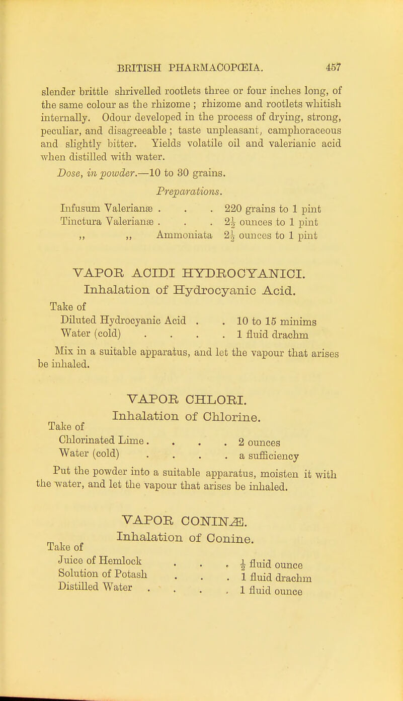 slender brittle shrivelled rootlets three or four inches long, of the same colour as the rhizome ; rhizome and rootlets whitish internally. Odour developed in the process of drying, strong, peculiar, and disagreeable ; taste unpleasant, camphoraceous and shghtly bitter. Yields volatile oil and valerianic acid when distilled with water. Dose, in powder.—10 to 30 grains. Preparations. Infusum Valerians . . . 220 grains to 1 pint Tinctura Valerianje . . .2^ ounces to 1 pint ,, ,, Ammoniata 2| ounces to 1 pint VAPOR AOIDI HYDROOYANIOI. Inhalation of Hydrocyanic Acid- Take of Diluted Hydrocyanic Acid . . 10 to 15 minims Water (cold) .... 1 fluid drachm Mix in a suitable apparatus, and let the vapour that arises be inhaled. VAPOR CHLORI. Inhalation of Chlorine. Take of Chloruaated Lime .... 2 ounces Water (cold) .... a sufficiency Put the powder uato a suitable apparatus, moisten it with the water, and let the vapour that arises be inhaled. VAPOR CONINE. Inhalation of Conine. Take of Juice of Hemlock . . , i fluid ounce Solution of Potash . . . 1 fluid di-achm Distilled Water .... 1 fluid ounce