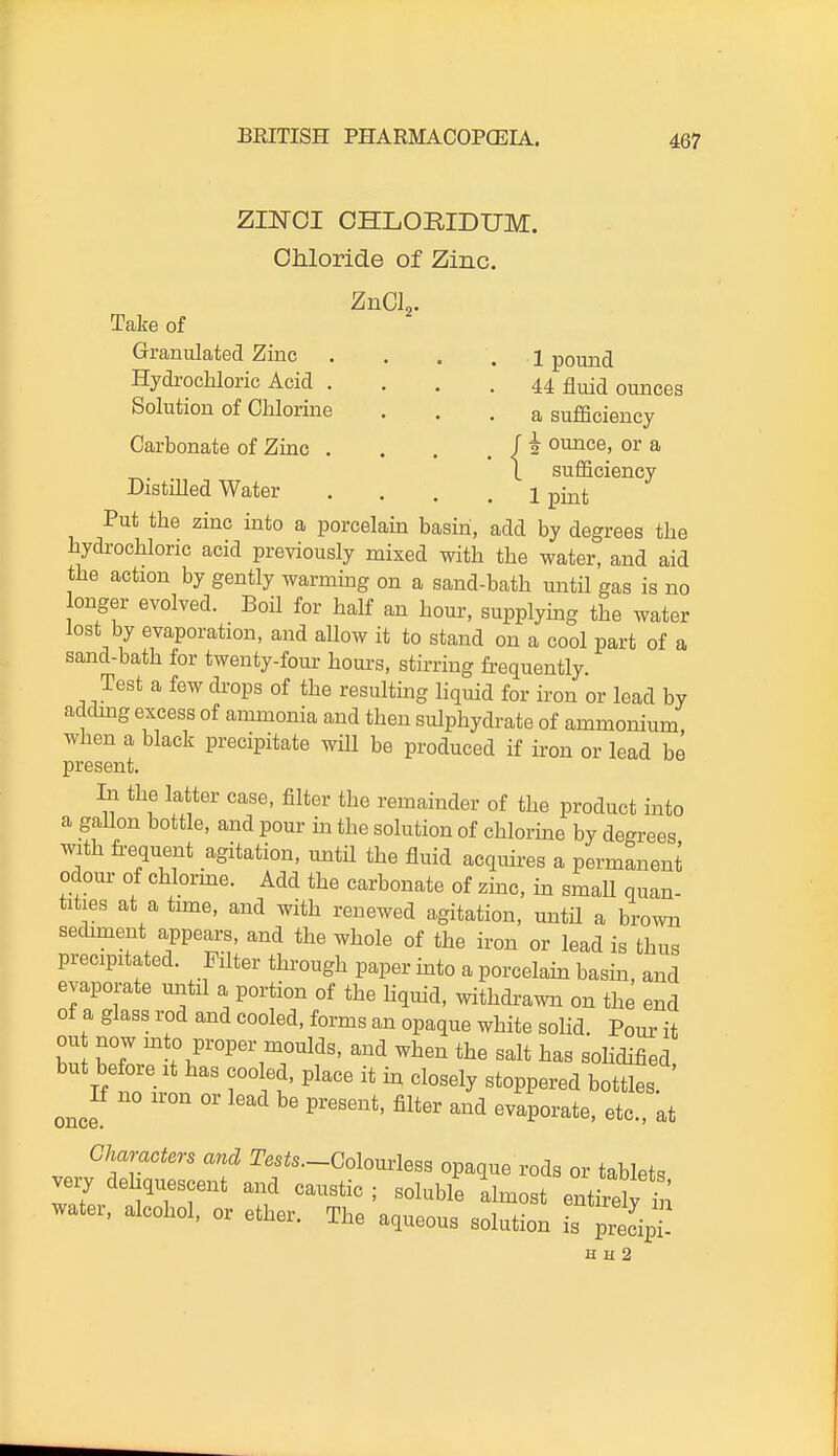 ZmOI CHLORIDUM. OMoride of Zinc. ZnCL. Take of Granulated Zinc . . , . 1 pound Hydrochloric Acid .... 44 fluid ounces Solution of Chlorine . . . a sufficiency Carbonate of Zinc . . . . / 2 ounce, or a \ sufficiency Distilled Water .... 1 pint Put the zinc into a porcelain basin, add by degrees the hydrochloric acid previously mixed with the water, and aid the action by gently warming on a sand-bath until gas is no onger evolved. Boil for half an hour, supplying the water lost by evaporation, and allow it to stand on a cool part of a sand-bath for twenty-four hours, stirring frequently Test a few di-ops of the resulting liquid for iron or lead by adding excess of ammonia and then sulphydrate of ammonium when a black precipitate will be produced if iron or lead be present. In the latter case, filter the remainder of the product into a gallon bottle, and pour m the solution of chlorine by degrees with fi-equent agitation, until the fluid acquires a permanent odour of chlorme. Add the carbonate of zinc, in small quan- tities at a time, and with renewed agitation, until a brown sediment appears, and the whole of the iron or lead is thus precipitated. Filter through paper into a porcelain basin, and evaporate mitii a portion of the hquid, withdrawn on the end of a glass rod and cooled, forms an opaque white solid. Pour it ou now mto proper moulds, and when the salt has solidified but before It has cooled, place it in closely stoppered bottles once °' ^'^ ^-^ ^^^Vor^te, etc., at Characters and Tests.-Colouvles. opaque rods or tablets very deliquescent and caustic ; soluble almost entirely hi water, alcohol, or ether. The aqueous solution is pr^^^^^^^^^^ H H 2