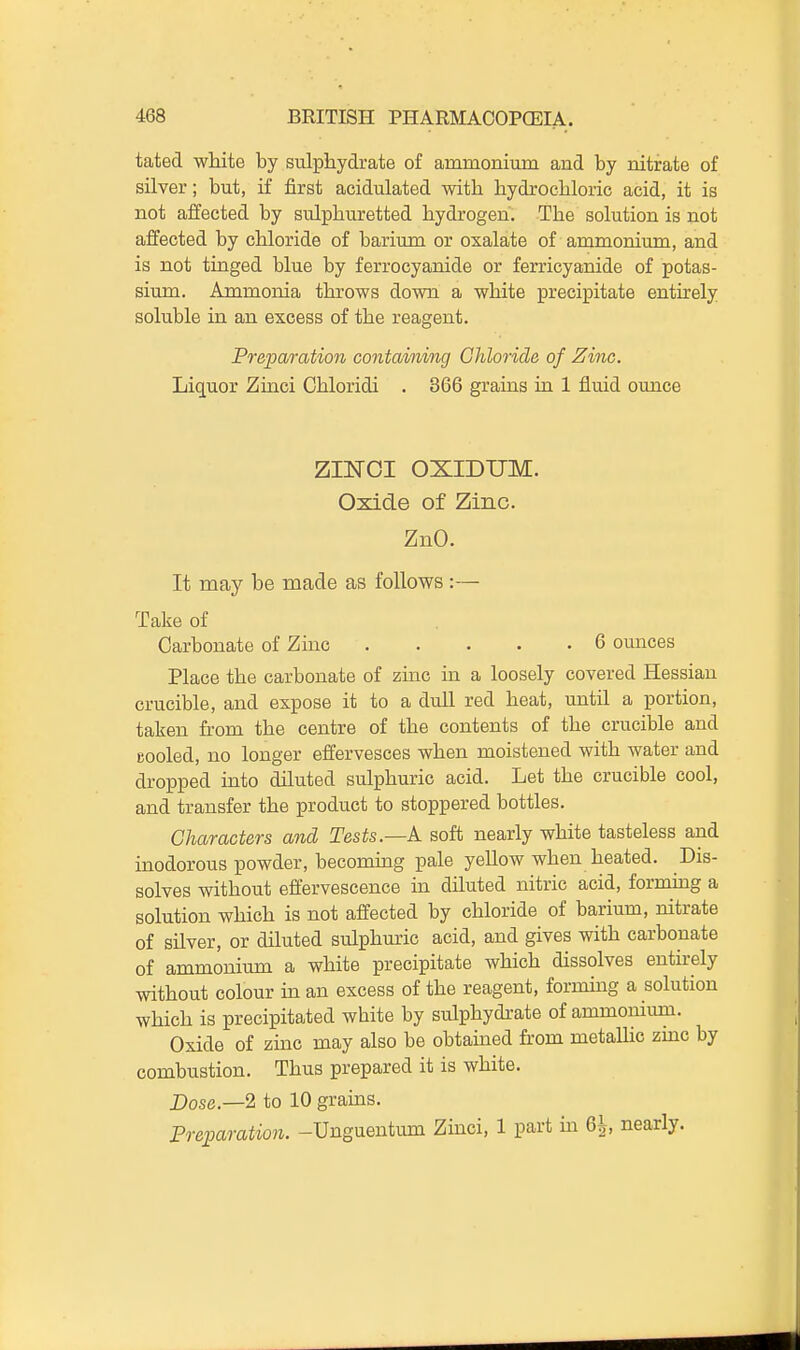 tated white by sulpliydrate of ammonium and by nitrate of silver; but, if first acidulated with hydrocliloric acid, it is not affected by sulphuretted hydrogen. The solution is not affected by chloride of barium or oxalate of ammonium, and is not tinged blue by ferrocyanide or ferricyanide of potas- sium. Ammonia throws down a white precipitate entirely soluble in an excess of the reagent. Preparation containing Chloride of Zinc. Liquor Zmci Chloridi . 366 grains ia 1 fluid ounce ZINCI OXIDUM. Oxide of Zinc. ZnO. It may be made as follows :— Take of Carbonate of Zinc 6 ounces Place the carbonate of zuic in a loosely covered Hessian crucible, and expose it to a dull red heat, until a portion, taken from the centre of the contents of the crucible and cooled, no longer effervesces when moistened with water and dropped into diluted sulphuric acid. Let the crucible cool, and transfer the product to stoppered bottles. Characters and Tests.—k soft nearly white tasteless and inodorous powder, becoming pale yellow when heated. Dis- solves without effervescence in dUuted nitric acid, forming a solution which is not affected by chloride of barium, nitrate of silver, or diluted sulphuric acid, and gives with carbonate of ammonium a white precipitate which dissolves entkely without colour m an excess of the reagent, forming a solution which is precipitated white by sulphydi-ate of ammonium. Oxide of zinc may also be obtained from metallic zmc by combustion. Thus prepared it is white. Dose.—2 to 10 grains. Preparation. -Unguentum Zinci, 1 part m 6^, nearly.