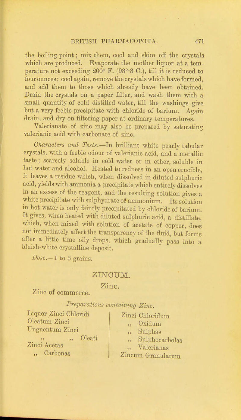 the boiling point; mix them, cool and sldm off the crystals which are produced. Evaporate the mother liquor at a tem- perature not exceeding 200° F. (93°*3 C), till it is reduced to four ounces; cool again, remove the crystals which have formed, and add them to those which already have been obtained. Drain the crystals on a paper filter, and wash them with a small quantity of cold distilled water, till the washings give but a very feeble precipitate with chloride of barium. Again drain, and dry on filtering paper at ordinary temperatures. Valerianate of zinc may also be prepared by saturating valerianic acid with carbonate of zmc. Characters and Tests.—In brilliant white pearly tabular crystals, with a feeble odour of valerianic acid, and a metallic taste; scarcely soluble in cold water or in ether, soluble in hot water and alcohol. Heated to redness in an open crucible, it leaves a residue which, when dissolved in diluted sulphuric acid, yields with ammonia a precipitate which entirely dissolves m an excess of the reagent, and the resulting solution gives a white precipitate with sulphydrate of ammonium. Its solution in hot water is only faintly precipitated by chloride of barium. It gives, when heated with diluted sulphuric acid, a distillate, which, when mixed with solution of acetate of copper, does not immediately affect the transparency of the fluid, but forms after a httle time oily di-ops, which gradually pass into a bluish-white crystalline deposit. Dose.— 1 to 3 grains. Zinc of commerce. ziisrouM. Zinc. Liquor Zinci Chloridi Oleatum Zinci Unguentum Zinci M ,, Oleati Zinci Acetas ,, Carbonas Preparations containing Zinc. Zinci Chloridum ,, Oxidum ,, Sulphas ,, Sulphocarbolas ,, Valerianas Zincum Granulatum