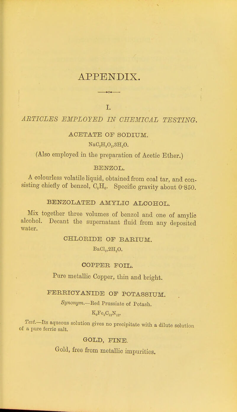 I. ARTICLES EMPLOYED IN CHEMICAL TESTING. ACETATE OF SODIUM. NaCsHjOj.SHoO. (Also employed in the preparation of Acetic Ether.) BENZOL. A colourless volatile liquid, obtained from coal tar, and con- sisting chiefly of benzol, G,B.s- Specific gravity about 0-850. BENZOLATED AMYLIO ALCOHOL. Mix together three volumes of benzol and one of amylic alcohol. Decant the supernatant fluid from any deposited water. CHLOBIDE OF BARIUM, BaCL,2H,0. OOPPEB FOIL. Pure metallic Copper, thin and bright. FERRICYAlSriDE OF POTASSIUM. Synonym.—Bei Prussiate of Potash. Test.-lt3 aqueous solution gives no precipitate with a dilute solution of a pure ferric salt. QOLD, FINE. Gold, free from metallic impurities.