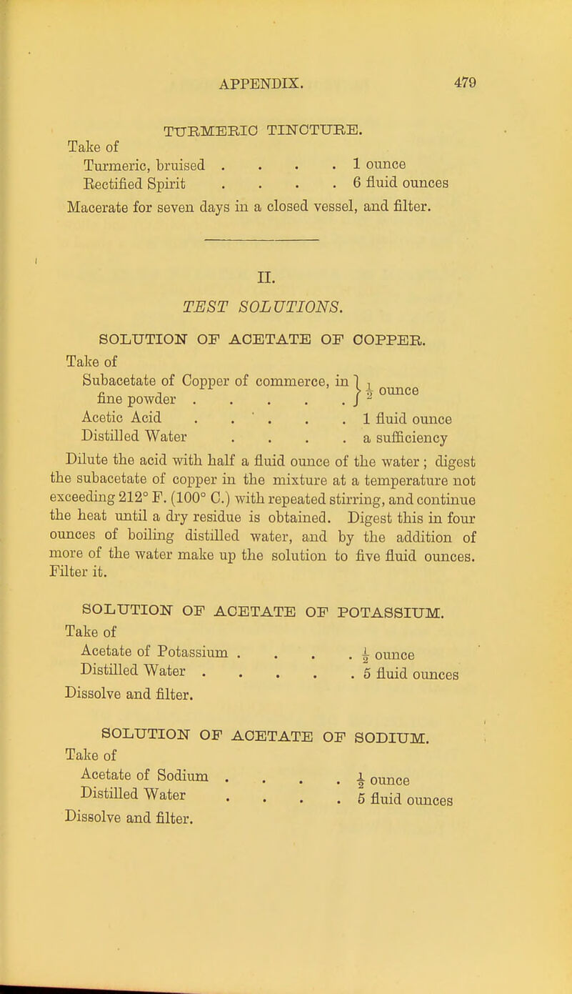 TTJEMERIO TINCTURE. Take of Turmeric, bruised . . • .1 ounce Eectified Spirit .... 6 fluid ounces Macerate for seven days in a closed vessel, and filter. n. TEST SOLUTIONS. SOLUTION OF ACETATE OF OOPPEB. Talce of Subacetate of Copper of commerce, in 1 , n J ounce nne powder . . . . . J - Acetic Acid . . ' . . ,1 fluid ounce Distilled Water .... a suflficiency Dilute the acid with half a fluid ounce of the water ; digest the subacetate of copper in the mixture at a temperature not exceeding 212° F. (100° C.) with repeated stirring, and continue the heat until a dry residue is obtained. Digest this in four ounces of boiling distilled water, and by the addition of more of the water make up the solution to five fluid ounces. Filter it. SOLUTION OF ACETATE OP POTASSIUM. Take of Acetate of Potassium . . . , i ounce Distilled Water 6 fluid ounces Dissolve and filter. SOLUTION OP ACETATE OP SODIUM. Take of Acetate of Sodium . . . . i ounce DistiUed Water .... 5 fluid ounces Dissolve and filter.