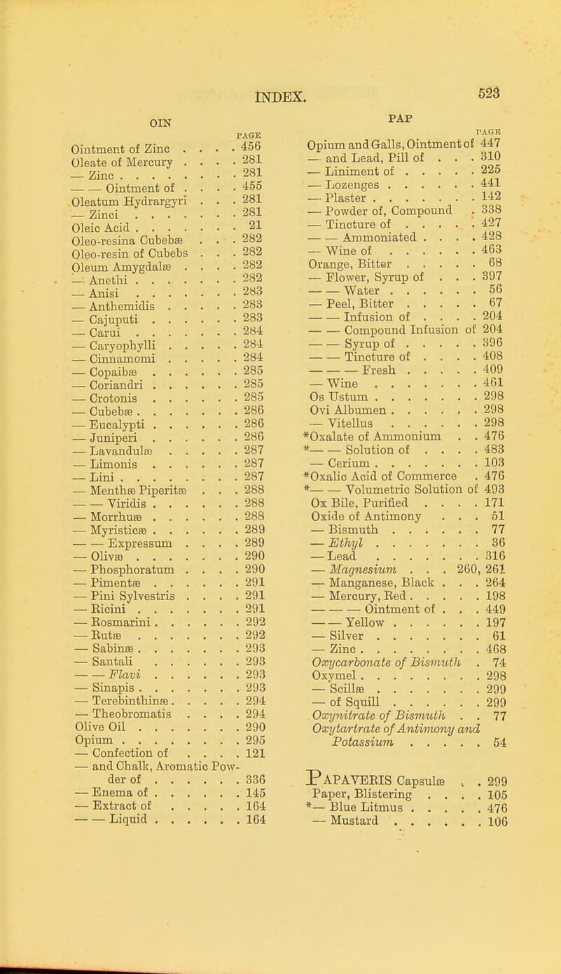 553 PAGE PARK Ointment of Zinc . . . . ^too Opium and Galls, Ointment of 447 Oleate of Mercury . . . • ^oX — anu xjeaci, x^iii oi oil) 225 Ointment of ... • 441 Oleatum Hydrargyri . . . X^OWUcl oi, ouxupuunu 142 338 ^x ■ 427 Oleo-resina Cubebffi •282 iULIXllULliailcU. . . • . 428 Oleo-resin of Cubebs . . . 463 Oleum AmygdalEB . . . . 9ft9 68 9ft9 . 397 283 TAJa f ov 56 9H^ 67 9QR Infusion of . . . 904. — — Compound Infusion nf 904 396 Tincture of . . . . 408 409 285 461 285 298 286 , 298 298 286 *Oxalate of Ammonium . 476 T.oTTri v^/in 1 m 287 * Solution of . . . . 483 T ii TVi rtTi 1 a 287 103 9ft7 ♦Oxalic Acid of Commerce . 476 — Mentlife PiperitiE * Volumetric Solution of 493 9RR Ox Bile, Purified . . . . 171 Oxide of Antimony . . . 51 Ivl TTVT O + l/^ttl 289 . 77 Jli AUI coo Hill . ■ • I 289 36 9Qn 316 — Ph,osplioratuiii . . . . 9Qn — Magnesium . . . 260, 261 291 — Manganese, Black . . . 264 i 111-1 kJVlVtJOtllO • • • 1 291 — Mercury, Red. . . . 198 901 . JUX Ointment of . . . 449 Yellow . 197 . 61 C o 1^1 VI on 9 cm 468 Snnfnli 9fm Oxycarbonate of Bismuth . 74 /v' 7^niij . 298 — Sinapis 293 — ScUlfB . 299 — TerebinthinfB.... 294 — of Squill . 299 — Theobromatis ... . 294 Oxynitrate of Bismuth . . 77 Olive Oil , 290 Oxytartrate of Antimony and 295 . 54 — Confection of ... . 121 — and Chalk, Aromatic Pow PaPAVERIS Capsulffi . 336 . 299 , 145 Paper, Blistering . . . . 105 , 164 , 164