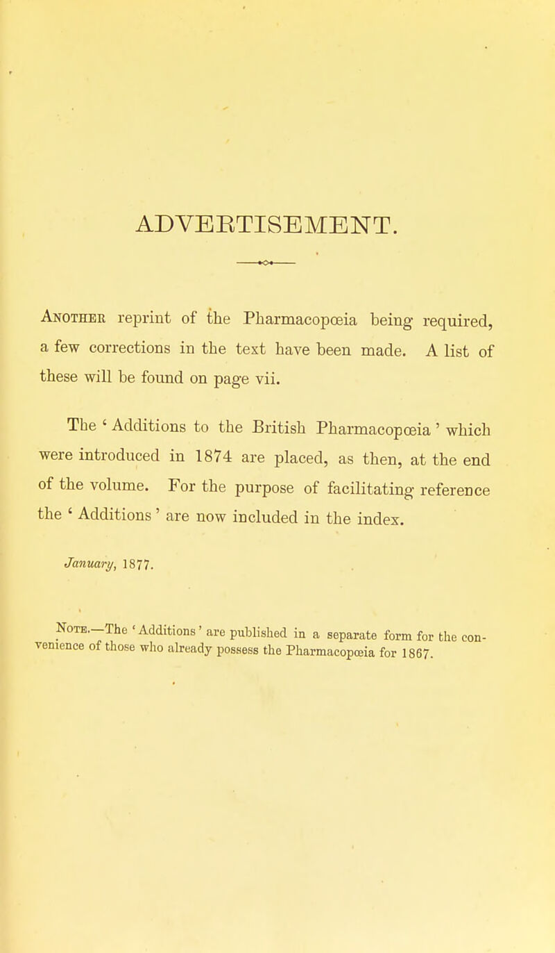 ADVERTISEMENT. Another reprint of the Pharmacopoeia being required, a few corrections in the text have been made. A list of these will be found on page vii. The ' Additions to the British Pharmacopoeia ' which were introduced in 1874 are placed, as then, at the end of the volume. For the purpose of facilitating reference the ' Additions' are now included in the index. January, 1877. Note. The <Additions' are published in a separate form for the con- venience of those who already possess the Pharmacopoeia for 1867.