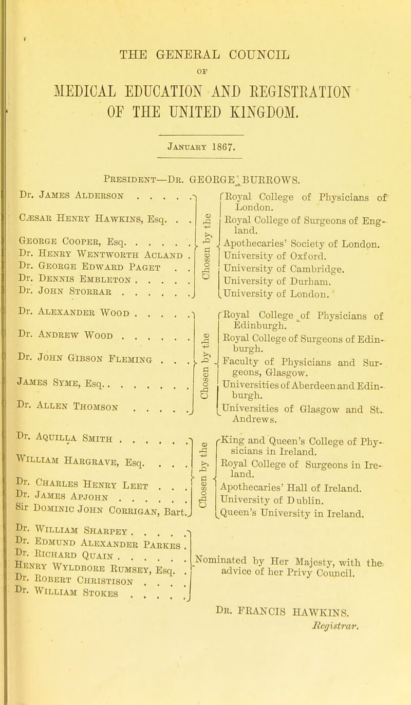 THE GENERAL COUNCIL OF MEDICAL EDUCATION AND REGISTRATION OF THE UNITED KINGDOM. January 1867. President—Db. GEORGE^BUEBOWS Dr. James Aldebson .... CiESAB Heney Hawkins, Esq. . Geoege Coopee, Esq Dr. Heney Wentwoeth Acland Dr. Geoege Edwabd Paget Dr. Dennis Embleton .... Dr. John Stoebae . . . Dr. Alexandeb Wood . . Dr. Andeew Wood . . . Dr. John Gibson Fleming James Syme, Esq Dr. Allen Thomson . . w O O a fl o .a O Dr. Aquilla Smith . . William Haegeave, Esq. Dr. Chaeles Henby Leet . Dr. James Apjohn .... Sir Dominic John Coeeigan,' Bart!. Dr. William Shaepey ■ Dr. Edmund Alexandeb Paekes . Dr. Richaed Quain .... Heney Wyldboee Bumsey, Esq. Dr. Bobeet Christison .... Dr. William Stokes o o f Royal College of Physicians of London. Royal College of Surgeons of Eng- land. Apothecaries' Society of London. University of Oxford. University of Cambridge. University of Durham. .University of London. f* Boyal College _ of Physicians of Edinburgh. Boyal College of Surgeons of Edin- burgh. Faculty of Physicians and Sur- geons, Glasgow. Universities of Aberdeen and Edin- burgh. Universities of Glasgow and St. Andrews. -King and Queen's College of Phy- sicians in Ireland. Boyal College of Surgeons in Ire- land. Apothecaries' Hall of Ireland. University of Dublin. Queen's University in Ireland. Nominated by Her Majesty, with the, advice of her Privy Council. De. FRANCIS HAWKINS. Registrar.