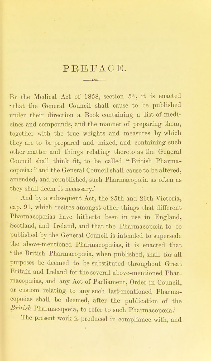 PREFACE. By the Medical Act of 1858, section 54, it is enacted 'that the General Council shall cause to be published under their direction a Book containing a list of medi- cines and compounds, and the manner of preparing them, together with the true weights and measures by which they are to be prepared and mixed, and containing such other matter and things relating thereto as the General Council shall think fit, to be called British Pharma- copoeia; and the General Council shall cause to be altered, amended, and republished, such Pharmacopoeia as often as they shall deem it necessary.' And by a subsequent Act, the 25th and 26th Victoria, cap. 91, which recites amongst other things that different Pharmacopoeias have hitherto been in use in England, Scotland, and Ireland, and that the Pharmacopoeia to be published by the General Council is intended to supersede the above-mentioned Pharmacopoeias, it is enacted that ' the British Pharmacopoeia, when published, shall for all purposes be deemed to be substituted throughout Great Britain and Ireland for the several above-mentioned Phar- macopoeias, and any Act of Parliament, Order in Council, or custom relating to any such last-mentioned Pharma- copoeias shall be deemed, after the publication of the British Pharmacopoeia, to refer to such Pharmacopoeia.' The present work is produced in compliance with, and