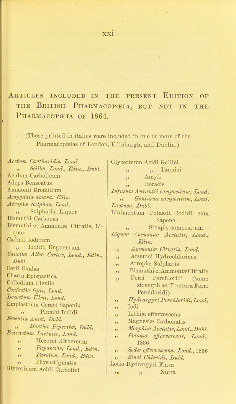 Articles included in the present Edition of the British Pharmacopceia, but not in the Pharmacopceia of 1864. (Those printed in italics were included in one or more of the Pharmacopoeias of London, Edinburgh, and Dublin.) Acetum Cant/iaHdis, Lond. „ Scilla, Lond., Edin., Buhl. Acidum Carbolicum Adeps Benzoatus Ammonii Bromidum Amygdala amara, Edin. Atropia Sulphas, Lond. „ Sulphatis, Liquor Bismuthi Carbonas Bismuthi et Ammonias Citratis, Li- quor Cadmii Iodidum „ Iodidi, Unguentum Cornelia Alba Cortex, Lond., Edin., Bull. Cerii Oxalas Charta Epispastica Collodium Flexile Confectio Opii, Lond. Becoctum Ulmi, Lond. Emplastrum Cerati Saponis ,, Plumbi Iodidi Essentia Anisi, Bull. „ Mentlia Piperita, Bull, Extractum Lactuea, Lond. „ Mezerei iEthereum „ Papaveris, Lond., Edin. >, Pareira, Lond., Edin. » Physostigmatis Glycerinum Acidi Carbolici Glycerinum Acidi Gallici „ „ Tannici „ Amyli „ Boracis Infusum Awantii compositum, Lond. „ Gentiana compositum, Lond. Lactuea, Bull. Linimentum Potassii Iodidi cum Sapone ,, Sinapis compositum Liquor Ammonia Acetatis, Lond., Edin. „ Ammonia Citratis, Lond. „ Arsenici Hydrochloricus „ Atropise Sulphatis „ Bismuthi et Ammonia? Citratis „ Fern Perchloridi (same strength as Tinctura Ferri Perchloridi) „ Hydrargyri Perchloridi,Lond. ,, Iodi „ Lithiaa effervescens „ Magnesias Carbonatis „ Morphia Acetatis,Lond.,Bubl. „ Potassa effervescens, Lond., 1836 „ Soda effervescens, Lond., 1836 „ Zinci Chloridi, Bull. Lotio Hydrargyri Flava >* » Nigra