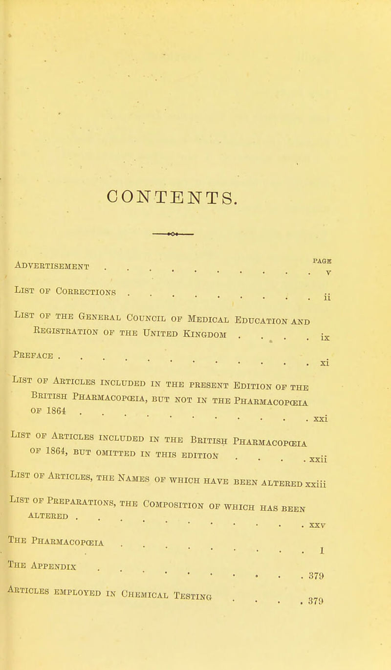 CONTENTS. Advertisement V ii List of Corrections . List of the General Council of Medical Education and Registration of the United Kingdom • » • Lx- Preface . XI List of Articles included in the present Edition of the British Pharmacopeia, but not in the Pharmacopoeia of 1864 . . XXI List of Articles included in the British Pharmacopoeia OF 1864, BUT omitted in this edition . . xxjj LIST of Articles, the Names of which have been altered xxiii List of Preparations, the Composition of which has been altered . xxv The Pharmacopoeia 1 The Appendix 379 Articles employed in Chemical Testing * * • • Of »)