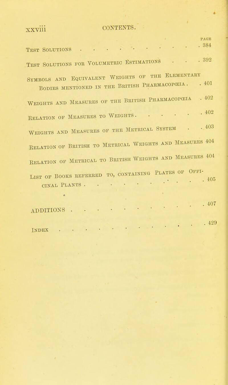 xxviti CONTENTS. PAGE . 384 Test Solutions Test Solutions fob Volumetric Estimations . . -392 Symbols and Equivalent Weights of the Elementary Bodies mentioned in the British Phabmacopceia . . 401 WEIGHTS AND MEASURES OF THE BBITISH PHABMACOPCEIA . 402 402 Eelation of Measures to Weights . WEIGHTS AND MEASURES OF THE METRICAL SYSTEM . • 403 RELATION OF BRITISH TO METRICAL WEIGHTS AND MEASURES 404 Relation of Metrical to British Weights and Measures 404 LIST OF BOOKS REFEBBED TO, CONTAINING PLATES OF OFFI- • , . xl/O cinal Plants . 407 ADDITIONS . 429 # ■ •  Index