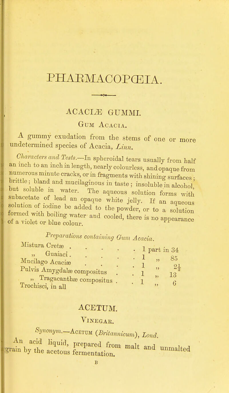 PHAEMACOPCEIA. ACACLZE GUMMI. Gum Acacia. A gummy exudation from the stems of one or more undetermined species of Acacia, Linn. Characters and Tests.—In spheroidal tears usually from half an mch to an inch in length, nearly colourless, and opaque from numerous minute cracks, or in fragments with shining surfaces • brittle; Wand and mucilaginous in taste ; insoluble in alcohol but soluble m water. The aqueous solution forms with ubacetate of lead an opaque white jelly. If an aqueous WeT ° V ^ added t0 P°Wder' OT t0 a --tion formed with boiling water and cooled, there is no appearance > of a violet or blue colour. ^^icuioe Preparations containing Gum Acacia. Mistura Cretee j, Guaiaci. Mucilago Acaciaa Pulvis Amygdala} compositus „ Tragacanthaa compositus Trochisci, in all 1 part in 34 1 1 1 1 85 13 6 ACETUM. Vinegar. j -V™2/™—Acetum (Britannicum), Lond Ail Xcsi£