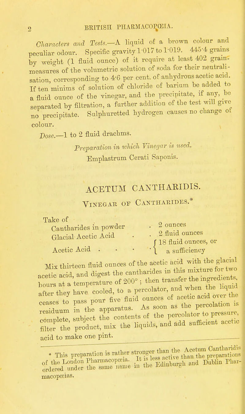 Characters and Tests.—A liquid of a brown colour and peculiar odour. Specific gravity 1-017 to 1-019. 445-4 grams by weight (1 fluid ounce) of it require at least 402 grain- measures of tbe volumetric solution of soda for tbeir neutrali- sation, corresponding to *6 per cent, of anhydrous acetic acid. If ten minims of solution of chloride of barium be added to a fluid ounce of the vinegar, and the precipitate, if any, be separated by filtration, a farther addition of the test will give no precipitate. Sulphuretted hydrogen causes no change ot colour. pose._1 to 2 fluid drachms. Preparation in which Vinegar is used. Emplastrum Cerati Saponis. ACETUM CANTHABIDIS. Vinegar of Cantharides.* Take of Cantharides in powder • - ounces Glacial Acetic Acid . • 2 fluid ounces r 18 fluid ounces, or Acetic Acid . • • ' \ a sufficiency Mix thirteen fluid ounces of the acetic acid with the glacial acetic acS and digest the cantharides in this mixture for two hour at a 'temperate of 200° ; then transfer the mgred^ after they have cooled, to a percolator, and when the hqmd TSin nass pour five fluid ounces of acetic acid over the Suum in he apparatus. As soon as the percolation is compete ubject the contents of the percolator to pressure, filter te product, mix the liquids, and add sufficient acetic acid to make one pint. ^ . macopoeias.