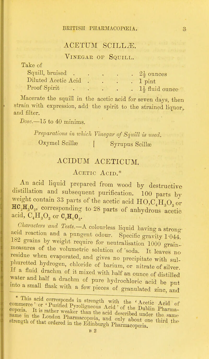 ACETUM SCILL^E. Vinegar of Squill. Take of Squill, bruised ounces Diluted Acetic Acid .... 1 pint Proof Spirit ]1 fluid ounce Macerate the squill in the acetic acid for seven days, then strain with expression, add the spirit to the strained liquor, and filter. Dose.—15 to 40 minims. Preparations in which Vinegar of Squill is used. Oxymel Scillse | Syrupus Scillfe ACIDUM ACETICUM. Acetic Acid.* An acid liquid prepared from wood by destructive distillation and subsequent purification. 100 parts by weight contain 33 parts of the acetic acid HO,C,H30 or H?W2, corresponding to 28 parts of anhydrous acetic acid, C4H303 or C4H603. Characters and Tests.-k colourless liquid having a stron- acid reaction and a pungent odour. Specific gravity 1-044 182 grains by weight require for neutralisation 1000 o-rain' measures of the volumetric solution of'soda. It leaves no rescue when evaporated, and gives no precipitate with sul- phuretted hydrogen, chloride of barium, or nitrate of silver If a fluid drachm of it mixed with half an ounce of distilled >va er and half a drachm of pure hydrochloric acid be ^^^^ Zinc, and