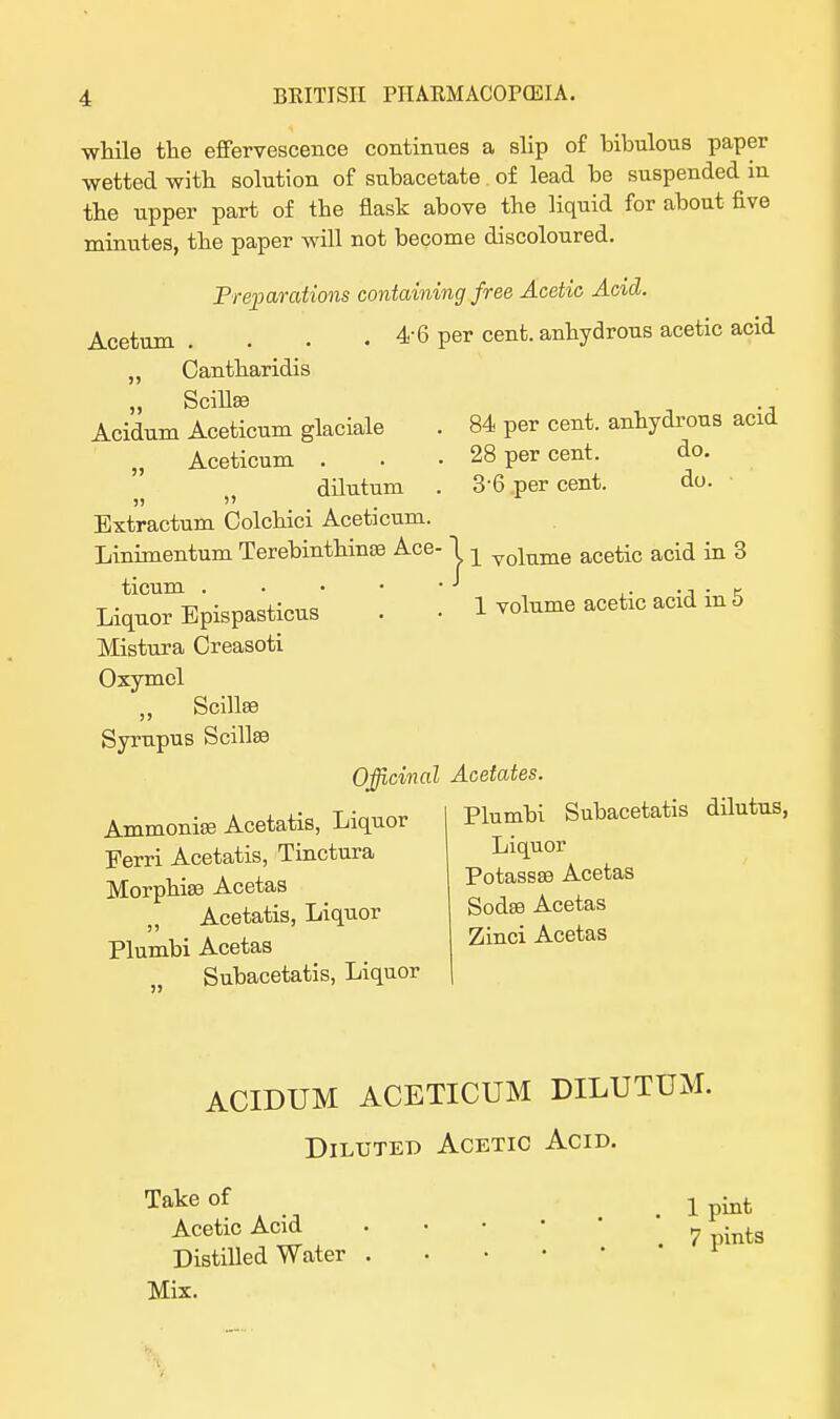 while the effervescence continues a slip of bibulous paper wetted with solution of subacetate of lead be suspended in the upper part of the flask above the liquid for about five minutes, the paper will not become discoloured. Preparations containing free Acetic Acid. Acetum . . . . 4-6 per cent, anhydrous acetic acid „ Oantharidis „ Scillse Acidum Aceticum glaciale . 84 per cent, anhydrous acid „ Aceticum . . • 28 per cent. do. dilutum . 3-6 per cent. do. ■ 55  Extractum Colchici Aceticum. Linimentum Terebinthinse Ace- 1 ^ voiume acetic acid in 3 ticum -1 ., . K -r-. -n • I • i volume acetic acid m o Liquor Epispasticus . ■ voiume Mistura Creasoti Oxymel „ Scillse Syrupus Scillse Officinal Acetates. Plumbi Subacetatis dilutus, Liquor Potassse Acetas Ammonise Acetatis, Liquor Ferri Acetatis, Tinctura Morphiaa Acetas Acetatis, Liquor Plumbi Acetas Subacetatis, Liquor Sodse Acetas Zinci Acetas ACIDUM ACETICUM DILUTUM. Diluted Acetic Acid. Take of _ x ^ Acetic Acid . • • • 7 • ts Distilled Water . Mix.