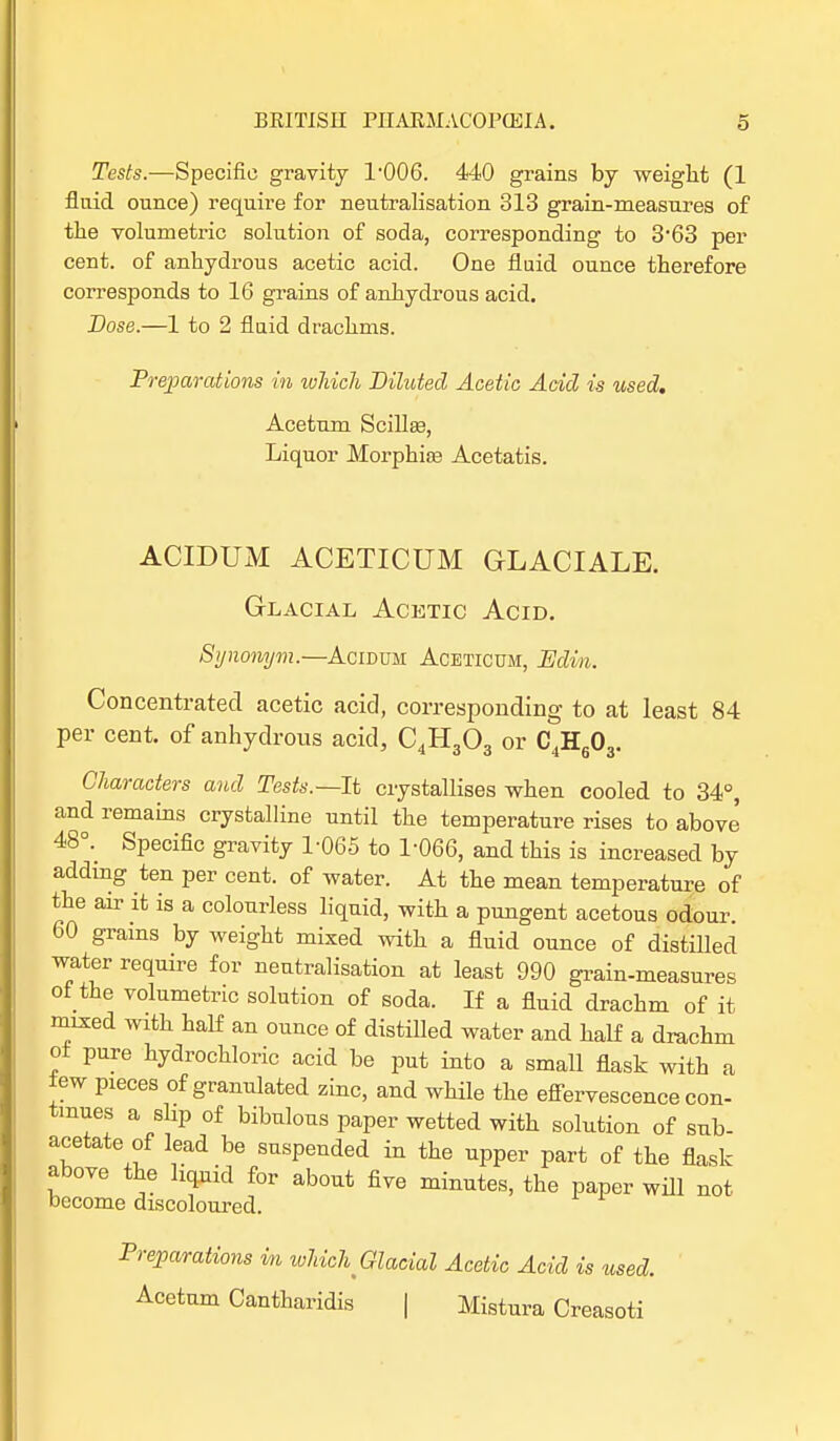 Tests.—Specific gravity l-006. 440 grains by weight (1 fluid ounce) require for neutralisation 313 grain-measures of the volumetric solution of soda, corresponding to 3*63 per cent, of anhydrous acetic acid. One fluid ounce therefore corresponds to 16 grains of anhydrous acid. Dose.—1 to 2 fluid drachms. Preparations in which Diluted Acetic Acid is used. Acetum Scillaa, Liquor Morphia? Acetatis. ACIDUM ACETICUM GLACIALE. Glacial Acetic Acid. Synonym.—Acidum Aceticum, Edin. Concentrated acetic acid, corresponding to at least 84 per cent, of anhydrous acid, C4H303 or C4H60 3- Characters and Tests.—It crystallises when cooled to 34°, and remains crystalline until the temperature rises to above 48<\ Specific gravity 1-065 to 1-066, and this is increased by adding ten per cent, of water. At the mean temperature of the air it is a colourless liquid, with a pungent acetous odour 60 grains by weight mixed with a fluid ounce of distilled water require for neutralisation at least 990 grain-measures of the volumetric solution of soda. If a fluid drachm of it mixed with half an ounce of distiUed water and half a drachm ot pure hydrochloric acid be put into a small flask with a tew pieces of granulated zinc, and while the effervescence con- tinues a slip of bibulous paper wetted with solution of sub- acetate of lead be suspended in the upper part of the flask- above the liquid for about five minutes, the paper will not become discoloured. Preparations in which Glacial Acetic Acid is used. Acetum Cantharidis | Mistura Creasoti