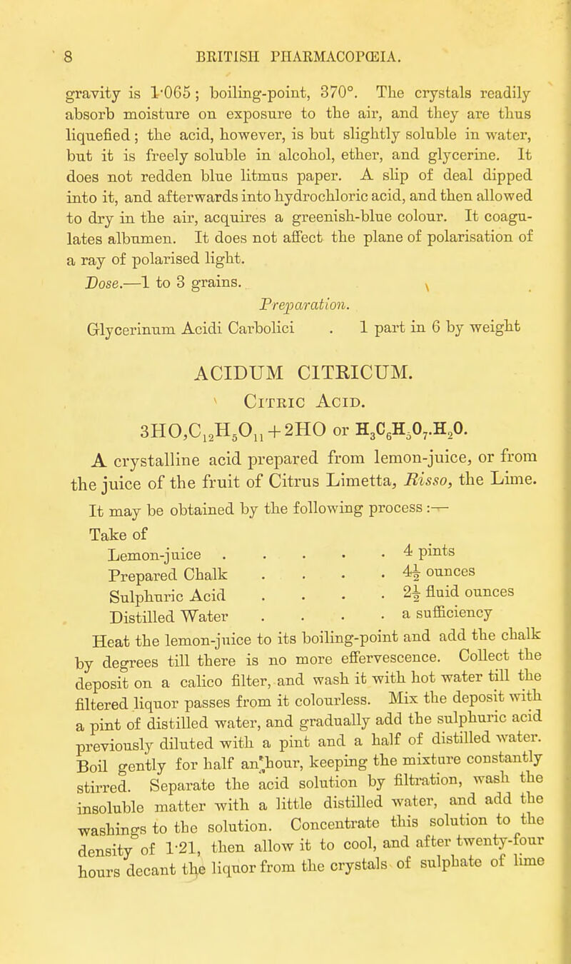 gravity is 1'065 ; boiling-point, 370°. The crystals readily absorb moisture on exposure to the air, and they are thus liquefied; the acid, however, is but slightly soluble in water, but it is freely soluble in alcohol, ether, and glycerine. It does not redden blue litmus paper. A slip of deal dipped into it, and afterwards into hydrochloric acid, and then allowed to dry in the air, acquires a greenish-blue colour. It coagu- lates albumen. It does not affect the plane of polarisation of a ray of polarised light. Dose.—1 to 3 grains. v Preparation. Glycerinum Acidi Carbolici . 1 part in 6 by weight ACIDUM CITRICUM. v Citric Acid. 3HO,C12H5On + 2HO or H3C6H607.H20. A crystalline acid prepared from lemon-juice, or from the juice of the fruit of Citrus Limetta, Risso, the Lime. It may be obtained by the following process :—■ Take of Lemon-juice . . . • • 4 pints Prepared Chalk .... 4^ ounces Sulphuric Acid .... 2± fluid ounces Distilled Water .... a sufficiency Heat the lemon-juice to its boiling-point and add the chalk by degrees till there is no more effervescence. Collect the deposit on a calico filter, and wash it with hot water till the filtered liquor passes from it colourless. Mix the deposit with a pint of distilled water, and gradually add the sulphuric acid previously diluted with a pint and a half of distilled water. Boil gently for half an'hour, keeping the mixture constantly stirred. Separate the acid solution by filtration, wash the insoluble matter with a little distilled water, and add the washings to the solution. Concentrate this solution to the density of T21, then allow it to cool, and after twenty-four hours decant the liquor from the crystals of sulphate of lime