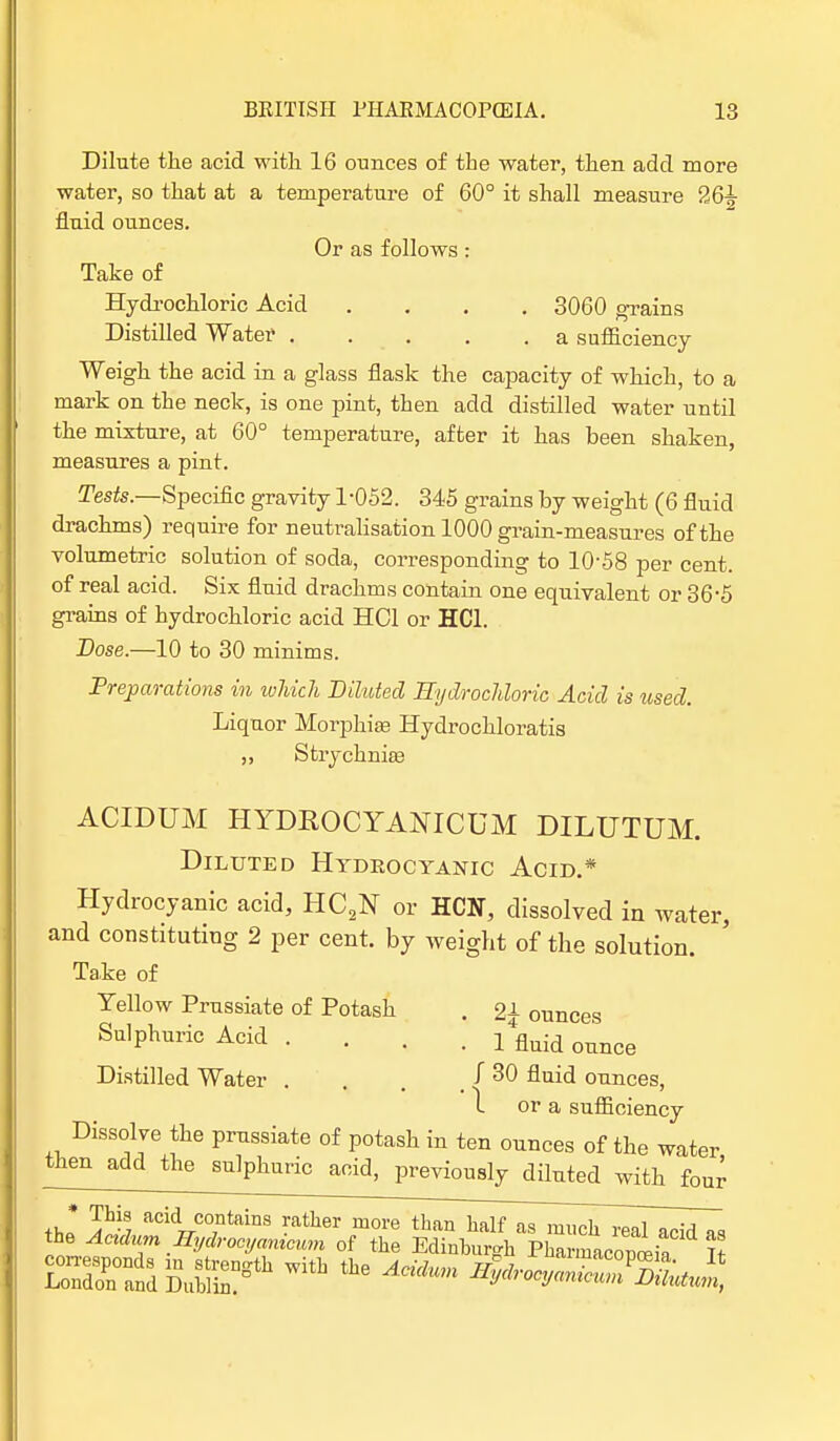 Dilute the acid with 16 ounces of the water, then add more water, so that at a temperature of 60° it shall measure 26^- fluid ounces. Or as follows: Take of Hydrochloric Acid .... 3060 grains Distilled Water a sufficiency Weigh the acid in a glass flask the capacity of which, to a mark on the neck, is one pint, then add distilled water until the mixture, at 60° temperature, after it has been shaken, measures a pint. Tests.—Specific gravity 1-052. 345 grains by weight (6 fluid drachms) require for neutralisation 1000 grain-measures of the volumetric solution of soda, corresponding to 10-58 per cent, of real acid. Six fluid drachms contain one equivalent or 36-5 grains of hydrochloric acid HCl or HC1. Dose.—10 to 30 minims. Preparations in which Diluted Hydrochloric Acid is used. Liquor Morphias Hydrochloratis ,, Strychnia? ACIDUM HYDKOCYANICUM DILUTUM. Diluted Hydrocyanic Acid.* Hydrocyanic acid, HC2N or HCN, dissolved in water, and constituting 2 per cent, by weight of the solution. Take of Yellow Prussiate of Potash . 2£ ounces Sulphuric Acid .... i4flnid onnce Distilled Water . J 30 fluid ounces, 1 or a sufficiency Dissolve the prussiate of potash in ten ounces of the water then add the sulphuric acid, previously diluted with four thl SS acidr7.C0;ntainS -ather more than talf as much real acid as the Aadum Hydrocyamcum of the Edinburgh Pharmacopeia Tt