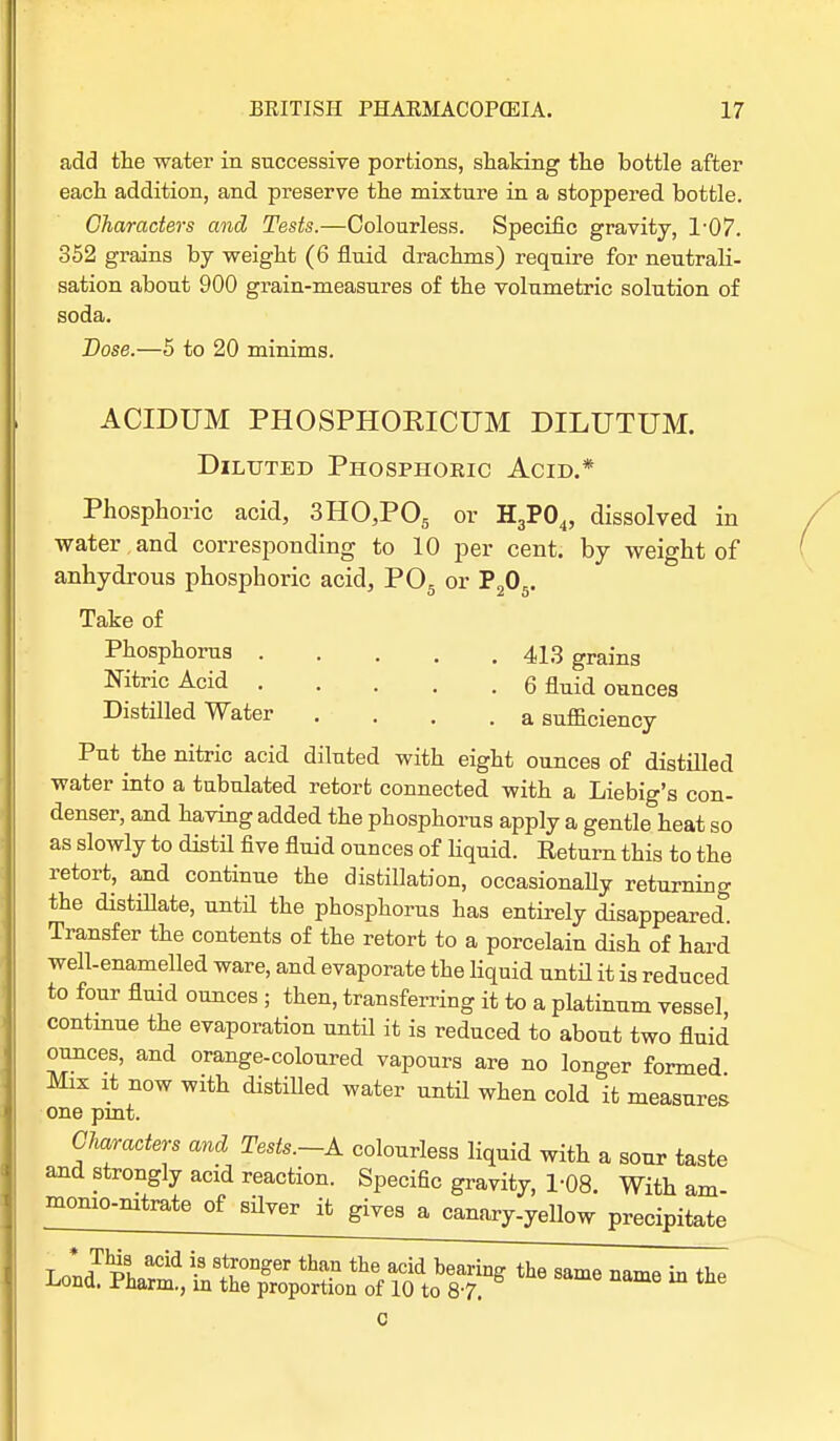 add the water in successive portions, shaking the bottle after each addition, and preserve the mixture in a stoppered bottle. Characters and Tests.—Colourless. Specific gravity, 1'07. 352 grains by weight (6 fluid drachms) require for neutrali- sation about 900 grain-measures of the volumetric solution of soda. Dose.—5 to 20 minims. ACIDUM PHOSPHORICUM DILUTUM. Diluted Phosphoric Acid.* Phosphoric acid, 3HO,P05 or H3P04, dissolved in water,and corresponding to 10 per cent, by weight of anhydrous phosphoric acid, P05 or P205. Take of Phosphorus 413 graing Nitric Acid Q nuid ounces Distilled Water .... a sufficiency Put the nitric acid diluted with eight ounces of distilled water into a tubulated retort connected with a Liebig's con- denser, and having added the phosphorus apply a gentle heat so as slowly to distil five fluid ounces of liquid. Return this to the retort, and continue the distillation, occasionally returning the distillate, until the phosphorus has entirely disappeared. Transfer the contents of the retort to a porcelain dish of hard well-enamelled ware, and evaporate the liquid until it is reduced to four fluid ounces ; then, transferring it to a platinum vessel continue the evaporation until it is reduced to about two fluid ounces, and orange-coloured vapours are no longer formed Max it now with distilled water until when cold it measures one pmt. Characters and Tests.-A colourless liquid with a sour taste and strongly acid reaction. Specific gravity, 1-08. With am- momo-nitrate of silver it gives a canary-yellow precipitate