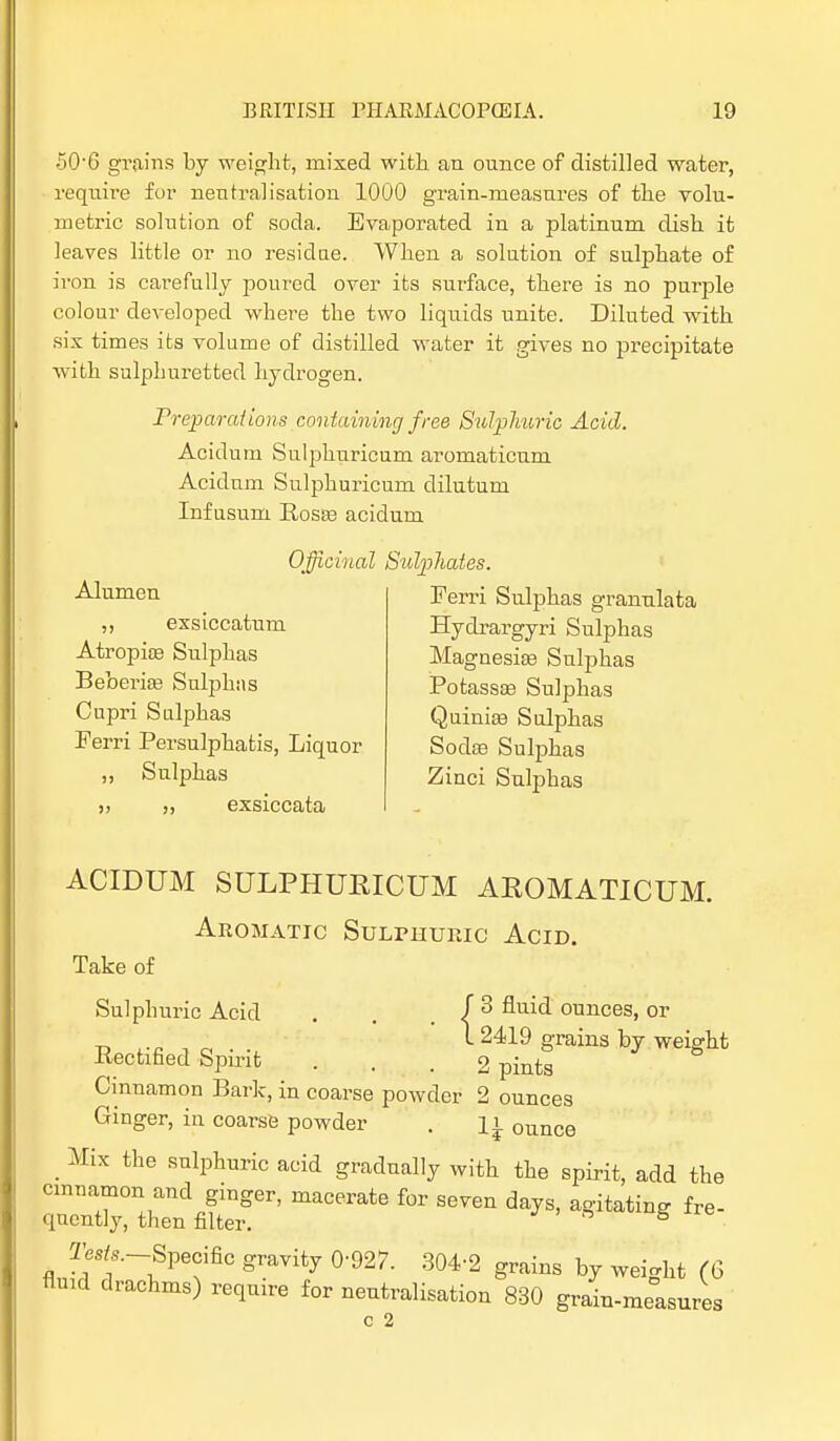 506 grains by weight, mixed with an ounce of distilled water, require for neutralisation 1000 grain-measures of the volu- metric solution of soda. Evaporated in a platinum dish it leaves little or no residue. When a solution of sulphate of iron is carefully poured over its surface, there is no purple colour developed where the two liquids unite. Diluted with six times its volume of distilled water it gives no precipitate with sulphuretted hydrogen. Preparations containing free Sulphuric Acid. Acidum Sulphuricum aromaticum Acidnm Sulphuricum dilutum Infusum Rosa? acidum Officinal Alumeu ,, exsiccaturn Atrophia Sulphas Beberia3 Sulphas Cupri Sulphas Ferri Persulphatis, Liquor ,, Sulphas >, ,, exsiccata Sulphates. Ferri Sulphas granulata Hydrargyri Sulphas Magnesias Sulphas Potassae Sulphas Quinias Sulphas Sodas Sulphas Zinci Sulphas ACIDUM SULPHUKICUM AROMATICUM. Aromatic Sulphuric Acid. Take of Sulphuric Acid . /3 fluid ounces, or 12419 grains by weight Rectified Spirit . . . 2 pints Cinnamon Bark, in coarse powder 2 ounces Ginger, in coarse powder . 1£ ounce _ Mix the sulphuric acid gradually with the spirit, add the cinnamon and ginger, macerate for seven days, agitating fre- quently, then filter. 5 2Wfi.-Speoific gravity 0-927. 304-2 grains by weight (6 flmd drachms) require for neutralisation 830 grain-measures c 2