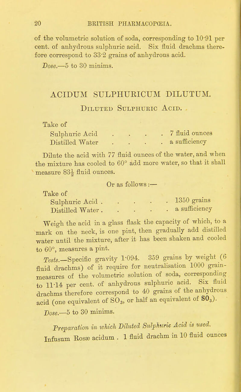 of the volumetric solution of soda, corresponding to 10-91 per cent, of anhydrous sulphuric acid. Six fluid drachms there- fore correspond to 33'2 grains of anhydrous acid. Dose.—5 to 30 minims. ACIDUM SULPHURICUM DILUTUM. Diluted Sulphuric Acid. Take of Sulphuric Acid .... 7 fluid ounces Distilled Water .... a sufficiency Dilute the acid -with 77 fluid ounces of the water, and when the mixture has cooled to 60° add more water, so that it shall measure 83^ fluid ounces. Or as follows:— Take of Sulphuric Acid 1350 grains Distilled Water a sufficiency Weigh the acid in a glass flask the capacity of which, to a mark on the neck, is one pint, then gradually add distilled water until the mixture, after it has been shaken and cooled to 60°, measures a pint. Tests.—Specific gravity 1-094. 359 grains by weight (6 fluid drachms) of it require for neutralisation 1000 grain- measures of the volumetric solution of soda, corresponding to 11*14 per cent, of anhydrous sulphuric acid. Six fluid drachms therefore correspond to 40 grains of the anhydrous acid (one equivalent of S03, or half an equivalent of S03). Dose.—5 to 30 minims. Preparation m which Diluted Sulphuric Acid is used. Infusum Rosee acidum . 1 fluid drachm in 10 fluid ounces