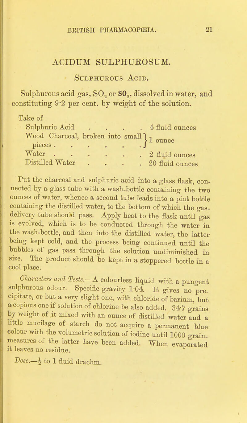 ACIDUM SULPHUKOSUM. Sulphurous Acid. Sulphurous acid gas, S02 or S02, dissolved in water, and constituting 9*2 per cent, by weight of the solution. Take of Sulphuric Acid .... 4 fluid ounces Wood Charcoal, broken into small 1 -, > 1 ounce pieces J Water 2 fluid ounces Distilled Water . . . .20 fluid ounces Put the charcoal and sulphuric acid into a glass flask, con- nected by a glass tube with a wash-bottle containing the two ounces of water, whence a second tube leads into a pint bottle containing the distilled water, to the bottom of which the gas- deliveiy tube should pass. Apply heat to the flask until gas is evolved, which is to be conducted through the water in the wash-bottle, and then into the distilled water, the latter being kept cold, and the process being continued until the bubbles of gas pass through the solution undiminished in size. The product should be kept in a stoppered bottle in a cool place. Characters and Tests.—A colourless liquid with a pungent sulphurous odour. Specific gravity 1-04. It gives no pre- cipitate, or but a very slight one, with chloride of barium, but a copious one if solution of chlorine be also added. 347 grains by weight of it mixed with an ounce of distilled water and a little mucilage of starch do not acquire a permanent blue colour with the volumetric solution of iodine until 1000 grain measures of the latter have been added. When evaporated it leaves no residue. Dose.—\ to 1 fluid drachm.