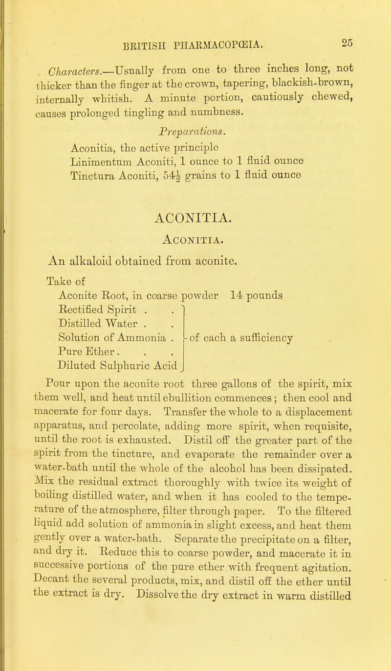 26 Characters.—Usually from one to three inches long, not thicker than the finger at the crown, tapering, blackish-brown, internally whitish. A minute portion, cautiously chewed, causes prolonged tingling and numbness. Preparations. Aconitia, the active principle Linimentum Aconiti, 1 ounce to 1 fluid ounce Tinctura Aconiti, 54^ grains to 1 fluid ounce ACONITIA. Aconitia. An alkaloid obtained from aconite. Take of Aconite Root, in coarse powder 14 pounds Rectified Spirit . Distilled Water . Solution of Ammonia . \- of each a sufficiency Pure Ether. Diluted Sulphuric Acid Pour upon the aconite root three gallons of the spirit, mix them well, and heat until ebullition commences; then cool and macerate for four days. Transfer the whole to a displacement apparatus, and percolate, adding more spirit, when requisite, until the root is exhausted. Distil off the greater part of the spirit from the tincture, and evaporate the remainder over a water-bath until the whole of the alcohol has been dissipated. Mix the residual extract thoroughly with twice its weight of boiling distilled water, and when it has cooled to the tempe- rature of the atmosphere, filter through paper. To the filtered liquid add solution of ammonia in slight excess, and heat them gently over a water-bath. Separate the precipitate on a filter, and dry it. Reduce this to coarse powder, and macerate it in successive portions of the pure ether with frequent agitation. Decant the several products, mix, and distil off the ether until the extract is dry. Dissolve the dry extract in warm distilled