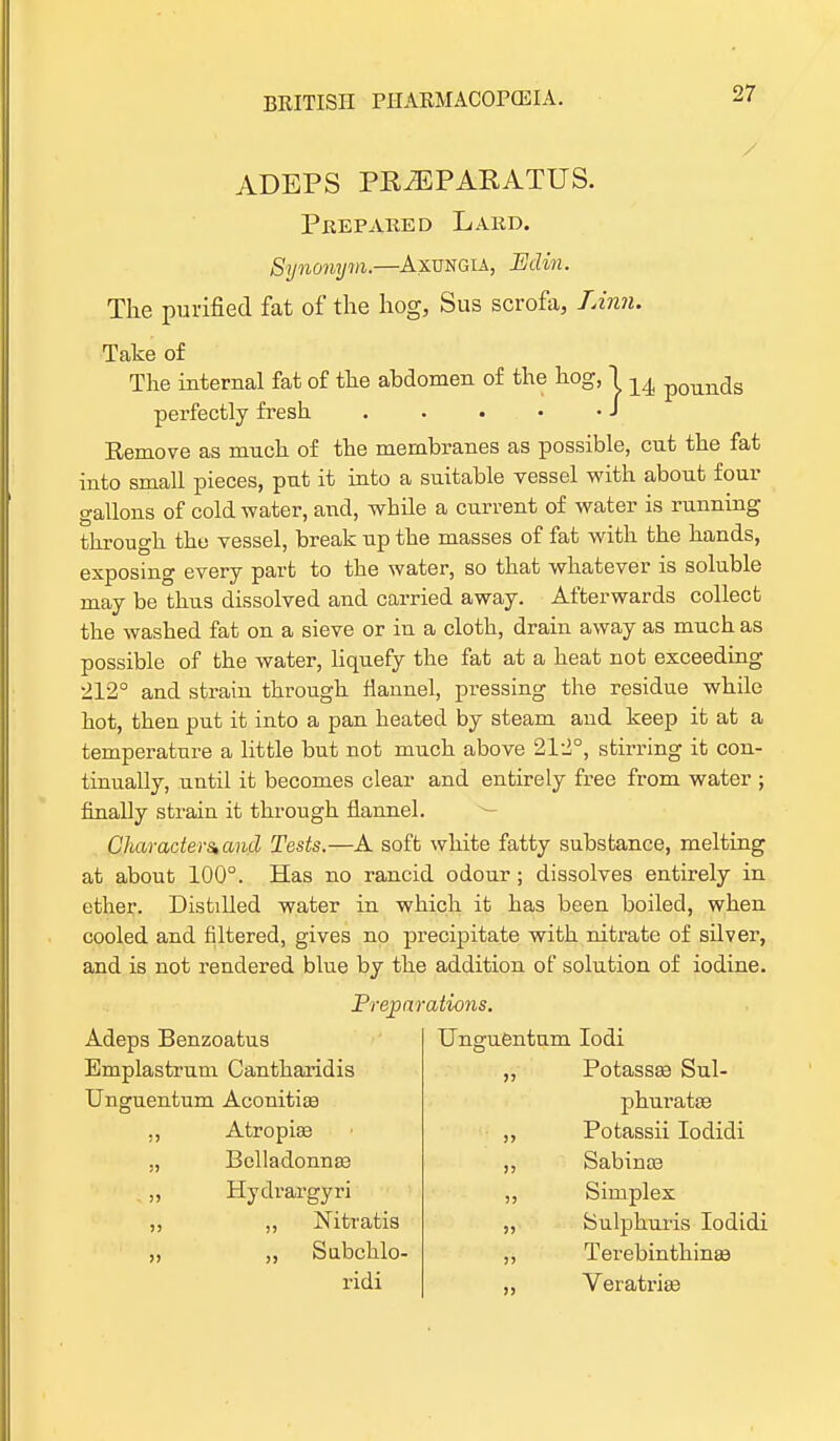 ADEPS PRiEPARATUS. Prepared Lard. Synonym.—Axungia, JEdin. The purified fat of the hog, Sus scrofa, Linn. Take of The internal fat of the abdomen of the hog, j 14 poun(js perfectly fresh J Remove as much of the membranes as possible, cut the fat into small pieces, put it into a suitable vessel with about four gallons of cold water, and, while a current of water is running through the vessel, break up the masses of fat with the hands, exposing every part to the water, so that whatever is soluble may be thus dissolved and carried away. Afterwards collect the washed fat on a sieve or in a cloth, drain away as much as possible of the water, liquefy the fat at a heat not exceeding 212° and strain through flannel, pressing the residue while hot, then put it into a pan heated by steam and keep it at a temperature a little but not much above 212°, stirring it con- tinually, until it becomes clear and entirely free from water ; finally strain it through flannel. CUaracters,aml Tests.—A soft white fatty substance, melting at about 100°. Has no rancid odour ; dissolves entirely in ether. Distilled water in which it has been boiled, when cooled and filtered, gives no precipitate with nitrate of silver, and is not rendered blue by the addition of solution of iodine. Preparations. Adeps Benzoatus Bmplastrum Cantharidis Unguentum Aconitiae Atropise Belladonnas Hydrargyri ,, Nitratis ,, Subchlo- ridi Unguentum Iodi ,, Potassae Sul- phuratae Potassii Iodidi Sabinoa Simplex Sulphuris Iodidi Terebinthinas Veratria?