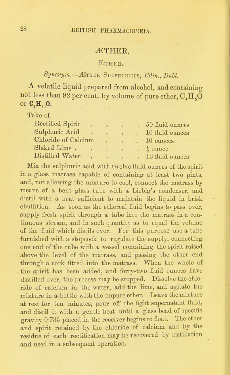 iETHEK. Ether. Synonym.—jSCther Sulphuricus, Edin., Dull. A volatile liquid prepared from alcohol, and containing not less than 92 per cent, by volume of pure ether, C4H60 or C4H10O. Take of Rectified Spirit . . . .50 fluid ounces Sulphuric Acid Chloride of Calcium Slaked Lime . Distilled Water . 10 fluid ounces 10 ounces ^ ounce 13 fluid ounces Mix the sulphuric acid with twelve fluid ounces of the spirit in a glass matrass capable of containing at least two pints, and, not allowing the mixture to cool, connect the matrass by means of a bent glass tube with a Liebig's condenser, and distil with a heat sufficient to maintain the liquid in brisk ebullition. As soon as the ethereal fluid begins to pass over, supply fresh spirit through a tube into the matrass in a con- tinuous stream, and in such quantity as to equal the volume of the fluid which distils over. For this purpose use a tube furnished with a stopcock to regulate the supply, connecting one end of the tube with a vessel containing the spirit raised above the level of the matrass, and passing the other end through a cork fitted into the matrass. When the whole of the spirit has been added, and forty-two fluid ounces have distilled over, the process may be stopped. Dissolve the chlo- ride of calcium in the water, add the lime, and agitate the mixture in a bottle with the impure ether. Leave the mixture at rest for ten minutes, pour off the light supernatant fluid, and distil it with a gentle heat until a glass bead of specific gravity 0735 placed in the receiver begins to float. The ether and spirit retained by the chloride of calcium and by the residue of each rectification may be recovered by distillation and used in a subsequent operation.